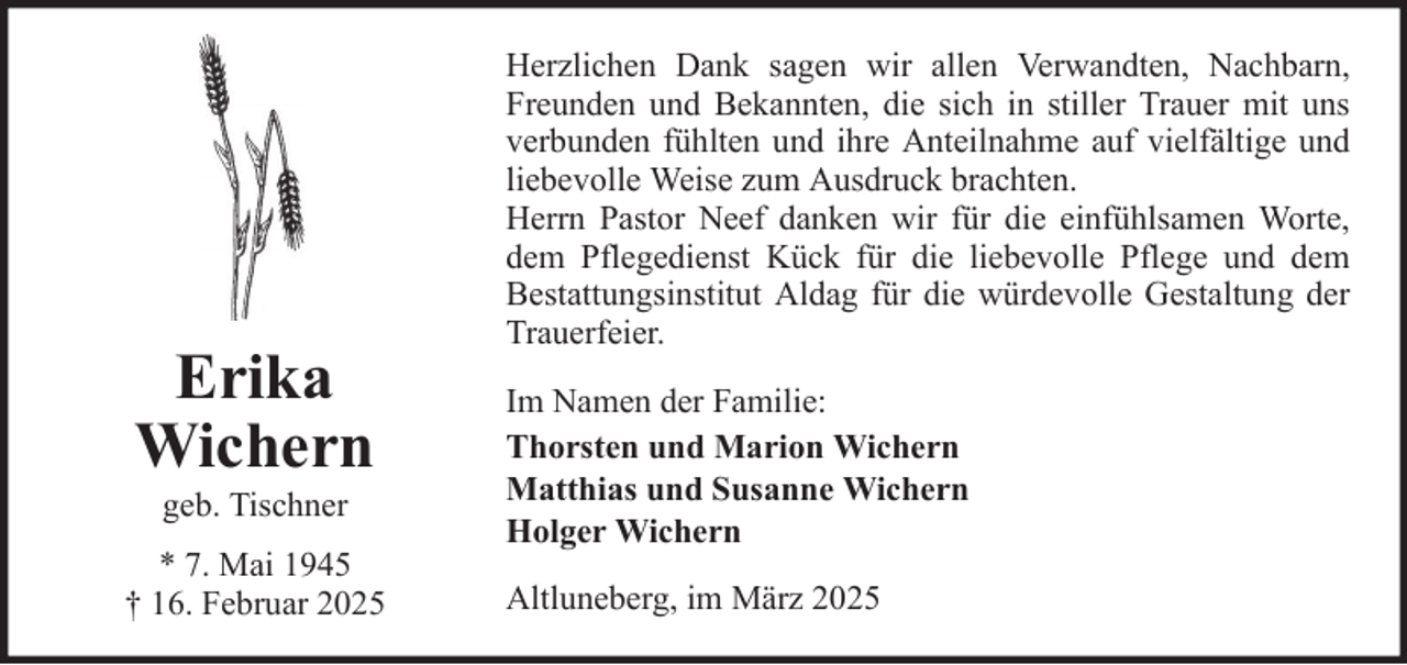 <p>Erika<br />Wichern<br />geb. Tischner<br />* 7. Mai 1945<br />† 16. Februar 2025</p>
<p>Herzlichen Dank sagen wir allen Verwandten, Nachbarn,<br />Freunden und Bekannten, die sich in stiller Trauer mit uns<br />verbunden fühlten und ihre Anteilnahme auf vielfältige und<br />liebevolle Weise zum Ausdruck brachten.<br />Herrn Pastor Neef danken wir für die einfühlsamen Worte,<br />dem Pflegedienst Kück für die liebevolle Pflege und dem<br />Bestattungsinstitut Aldag für die würdevolle Gestaltung der<br />Trauerfeier.<br />Im Namen der Familie:<br />Thorsten und Marion Wichern<br />Matthias und Susanne Wichern<br />Holger Wichern<br />Altluneberg, im März 2025</p>