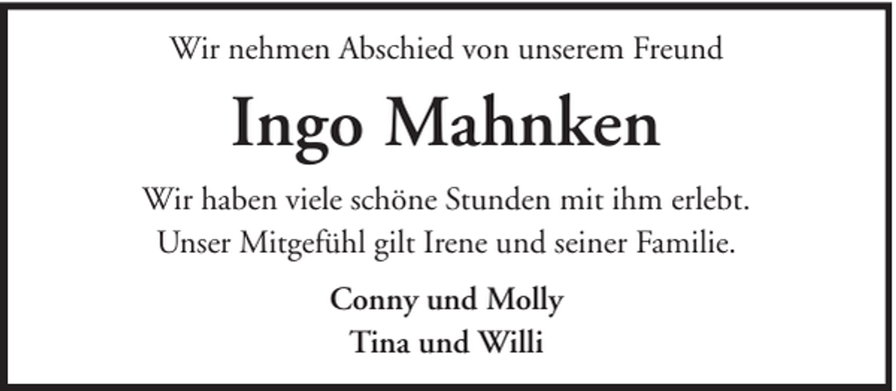 <p>Wir nehmen Abschied von unserem Freund</p><p>Ingo Mahnken<br />Wir haben viele schöne Stunden mit ihm erlebt.<br />Unser Mitgefühl gilt Irene und seiner Familie.<br />Conny und Molly<br />Tina und Willi</p>