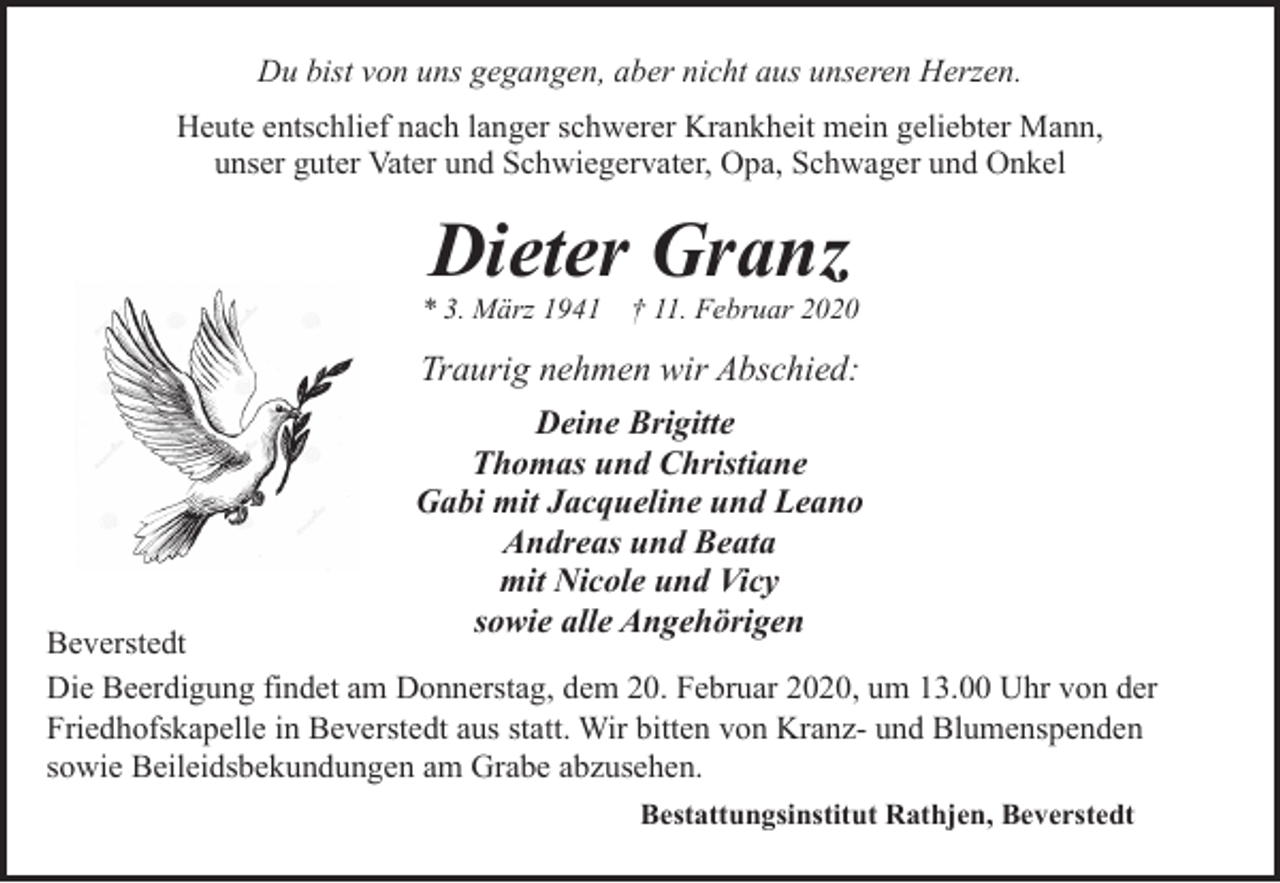 <p>Du bist von uns gegangen, aber nicht aus unseren Herzen.<br />Heute entschlief nach langer schwerer Krankheit mein geliebter Mann,<br />unser guter Vater und Schwiegervater, Opa, Schwager und Onkel</p><p>Dieter Granz</p><p>* 3. März 1941</p><p>† 11. Februar 2020</p><p>Traurig nehmen wir Abschied:<br />Deine Brigitte<br />Thomas und Christiane<br />Gabi mit Jacqueline und Leano<br />Andreas und Beata<br />mit Nicole und Vicy<br />sowie alle Angehörigen</p><p>Beverstedt<br />Die Beerdigung findet am Donnerstag, dem 20. Februar 2020, um 13.00 Uhr von der<br />Friedhofskapelle in Beverstedt aus statt. Wir bitten von Kranz- und Blumenspenden<br />sowie Beileidsbekundungen am Grabe abzusehen.<br />Bestattungsinstitut Rathjen, Beverstedt</p>