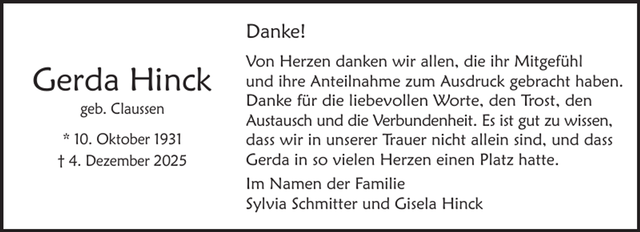 <p>Danke!</p><p>Gerda Hinck<br />geb. Claussen</p><p>* 10. Oktober 1931<br />† 4. Dezember 2025</p><p>Von Herzen danken wir allen, die ihr Mitgefühl<br />und ihre Anteilnahme zum Ausdruck gebracht haben.<br />Danke für die liebevollen Worte, den Trost, den<br />Austausch und die Verbundenheit. Es ist gut zu wissen,<br />dass wir in unserer Trauer nicht allein sind, und dass<br />Gerda in so vielen Herzen einen Platz hatte.<br />Im Namen der Familie<br />Sylvia Schmitter und Gisela Hinck</p>