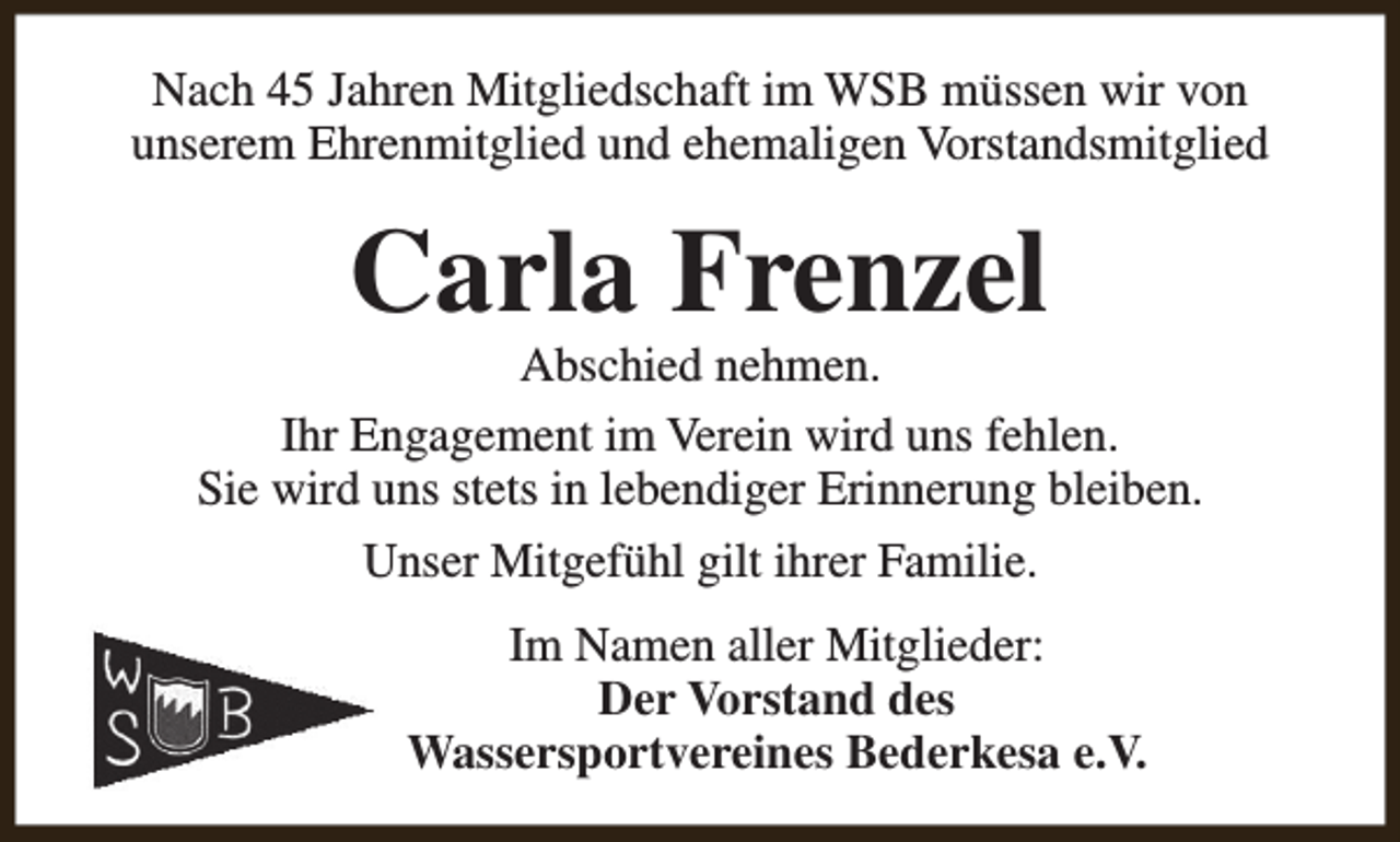 <p>Nach 45 Jahren Mitgliedschaft im WSB müssen wir von<br />unserem Ehrenmitglied und ehemaligen Vorstandsmitglied</p><p>Carla Frenzel</p><p>Abschied nehmen.<br />Ihr Engagement im Verein wird uns fehlen.<br />Sie wird uns stets in lebendiger Erinnerung bleiben.<br />Unser Mitgefühl gilt ihrer Familie.<br />Im Namen aller Mitglieder:<br />Der Vorstand des<br />Wassersportvereines Bederkesa e.V.</p>