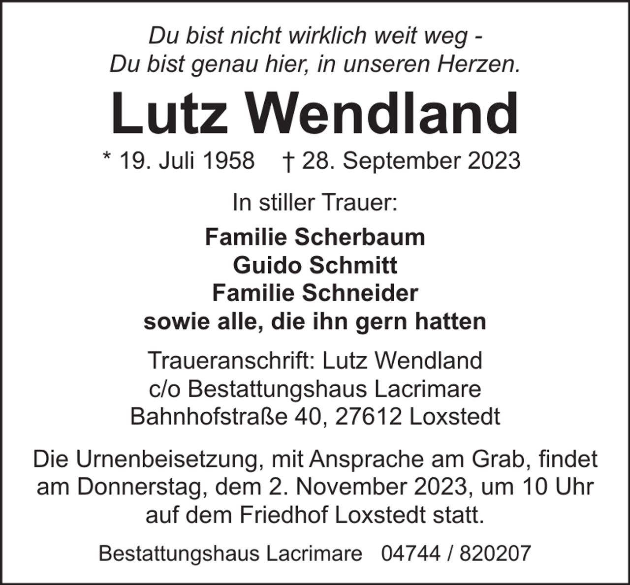 <p>Du bist nicht wirklich weit weg Du bist genau hier, in unseren Herzen.</p><p>Lutz Wendland</p><p>* 19. Juli 1958</p><p>† 28. September 2023</p><p>In stiller Trauer:<br />Familie Scherbaum<br />Guido Schmitt<br />Familie Schneider<br />sowie alle, die ihn gern hatten<br />Traueranschrift: Lutz Wendland<br />c/o Bestattungshaus Lacrimare<br />Bahnhofstraße 40, 27612 Loxstedt<br />Die Urnenbeisetzung, mit Ansprache am Grab, findet<br />am Donnerstag, dem 2. November 2023, um 10 Uhr<br />auf dem Friedhof Loxstedt statt.<br />Bestattungshaus Lacrimare 04744 / 820207</p>