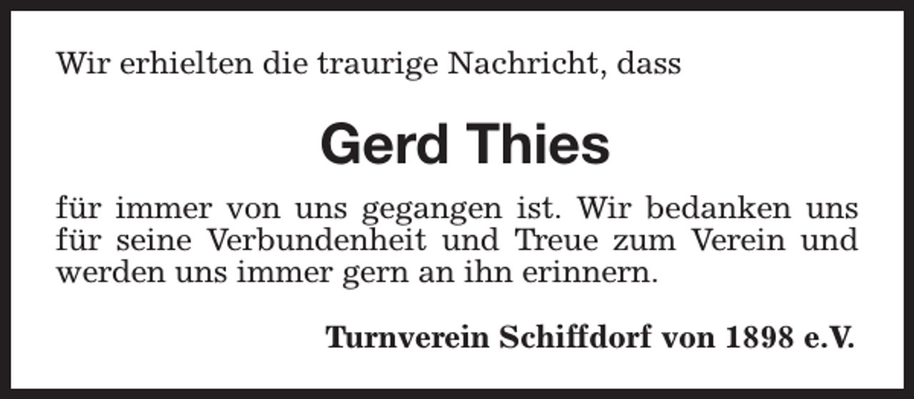 <p>Wir erhielten die traurige Nachricht, dass</p><p>Gerd Thies<br />für immer von uns gegangen ist. Wir bedanken uns<br />für seine Verbundenheit und Treue zum Verein und<br />werden uns immer gern an ihn erinnern.<br />Turnverein Schiffdorf von 1898 e.V.</p>