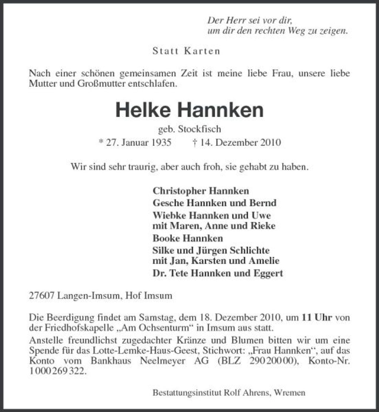 <p>Der Herr sei vor dir,<br />um dir den rechten Weg zu zeigen.</p><p>Statt Karten<br />Nach einer schönen gemeinsamen Zeit ist meine liebe Frau, unsere liebe<br />Mutter und Großmutter entschlafen.<br />Helke Hannken<br />geb. Stockfisch<br />* 27. Januar 1935 † 14. Dezember 2010<br />Wir sind sehr traurig, aber auch froh, sie gehabt zu haben.<br />Christopher Hannken<br />Gesche Hannken und Bernd<br />Wiebke Hannken und Uwe<br />mit Maren, Anne und Rieke<br />Booke Hannken<br />Silke und Jürgen Schlichte<br />mit Jan, Karsten und Amelie<br />Dr. Tete Hannken und Eggert<br />27607 Langen-Imsum, Hof Imsum<br />Die Beerdigung findet am Samstag, dem 18. Dezember 2010, um 11 Uhr von der Friedhofskapelle „Am Ochsenturm“ in Imsum aus statt.<br />Anstelle freundlichst zugedachter Kränze und Blumen bitten wir um eine Spende für das Lotte-Lemke-Haus-Geest, Stichwort: „Frau Hannken“, auf das Konto vom Bankhaus Neelmeyer AG (BLZ 290 200 00), Konto-Nr. 1 000 269 322.<br />Bestattungsinstitut Rolf Ahrens, Wremen</p>