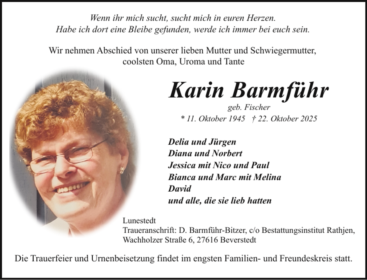 <p>Wenn ihr mich sucht, sucht mich in euren Herzen.<br />Habe ich dort eine Bleibe gefunden, werde ich immer bei euch sein.<br />Wir nehmen Abschied von unserer lieben Mutter und Schwiegermutter,<br />coolsten Oma, Uroma und Tante</p><p>Karin Barmführ<br />geb. Fischer<br />* 11. Oktober 1945 † 22. Oktober 2025</p><p>Delia und Jürgen<br />Diana und Norbert<br />Jessica mit Nico und Paul<br />Bianca und Marc mit Melina<br />David<br />und alle, die sie lieb hatten<br />Lunestedt<br />Traueranschrift: D. Barmführ-Bitzer, c/o Bestattungsinstitut Rathjen,<br />Wachholzer Straße 6, 27616 Beverstedt</p><p>Die Trauerfeier und Urnenbeisetzung findet im engsten Familien- und Freundeskreis statt.</p>