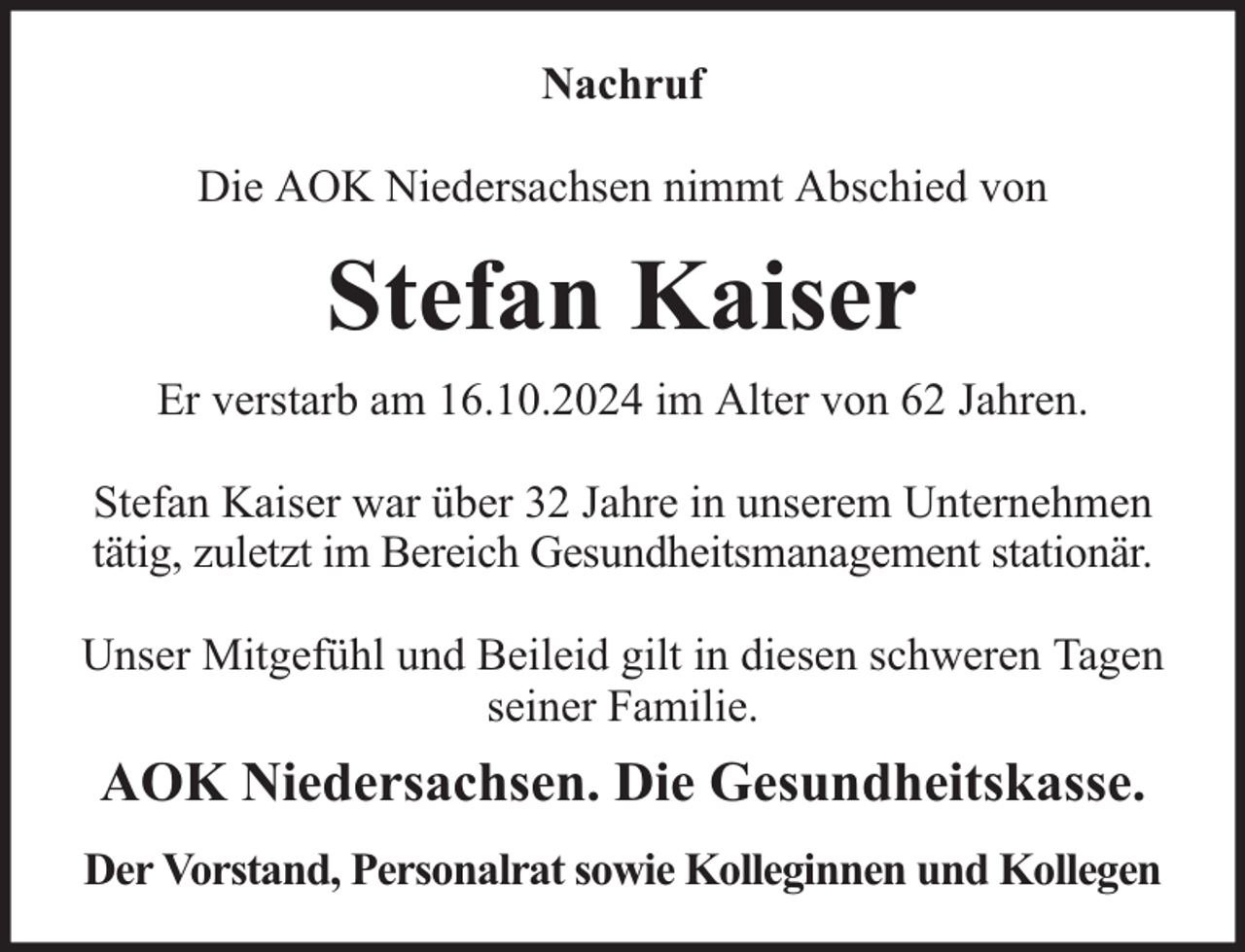 <p>Nachruf<br />Die AOK Niedersachsen nimmt Abschied von</p><p>Stefan Kaiser<br />Er verstarb am 16.10.2024 im Alter von 62 Jahren.<br />Stefan Kaiser war über 32 Jahre in unserem Unternehmen<br />tätig, zuletzt im Bereich Gesundheitsmanagement stationär.<br />Unser Mitgefühl und Beileid gilt in diesen schweren Tagen<br />seiner Familie.</p><p>AOK Niedersachsen. Die Gesundheitskasse.<br />Der Vorstand, Personalrat sowie Kolleginnen und Kollegen</p>