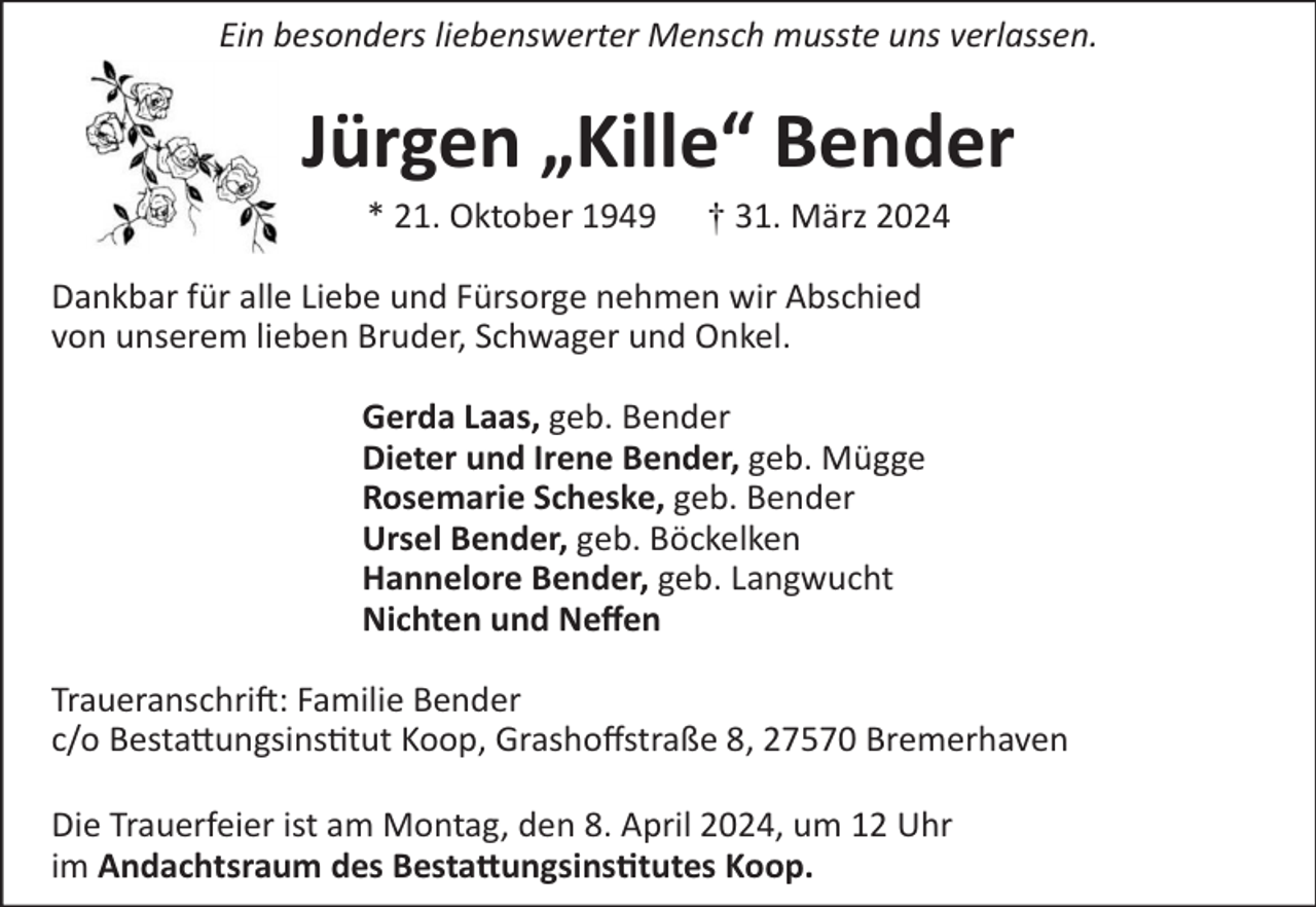 <p>Ein besonders liebenswerter Mensch musste uns verlassen.</p><p>Jürgen „Kille“ Bender<br />* 21. Oktober 1949</p><p>† 31. März 2024</p><p>Dankbar für alle Liebe und Fürsorge nehmen wir Abschied<br />von unserem lieben Bruder, Schwager und Onkel.<br />Gerda Laas, geb. Bender<br />Dieter und Irene Bender, geb. Mügge<br />Rosemarie Scheske, geb. Bender<br />Ursel Bender, geb. Böckelken<br />Hannelore Bender, geb. Langwucht<br />Nichten und Neﬀen<br />Traueranschrift: Familie Bender<br />c/o Bestattungsinstitut Koop, Grashoﬀstraße 8, 27570 Bremerhaven<br />Die Trauerfeier ist am Montag, den 8. April 2024, um 12 Uhr<br />im Andachtsraum des Bestattungsinstitutes Koop.</p>