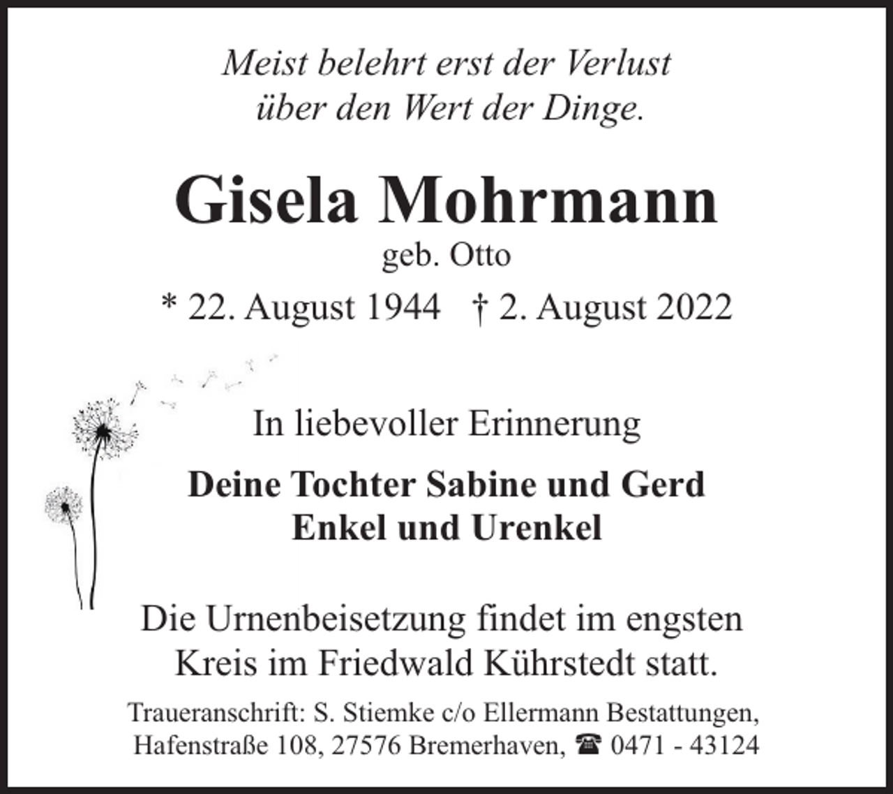 <p>Meist belehrt erst der Verlust<br />über den Wert der Dinge.</p><p>Gisela Mohrmann<br />geb. Otto</p><p>* 22. August 1944 † 2. August 2022<br />In liebevoller Erinnerung<br />Deine Tochter Sabine und Gerd<br />Enkel und Urenkel<br />Die Urnenbeisetzung findet im engsten<br />Kreis im Friedwald Kührstedt statt.<br />Traueranschrift: S. Stiemke c/o Ellermann Bestattungen,<br />Hafenstraße 108, 27576 Bremerhaven, ( 0471 - 43124</p>