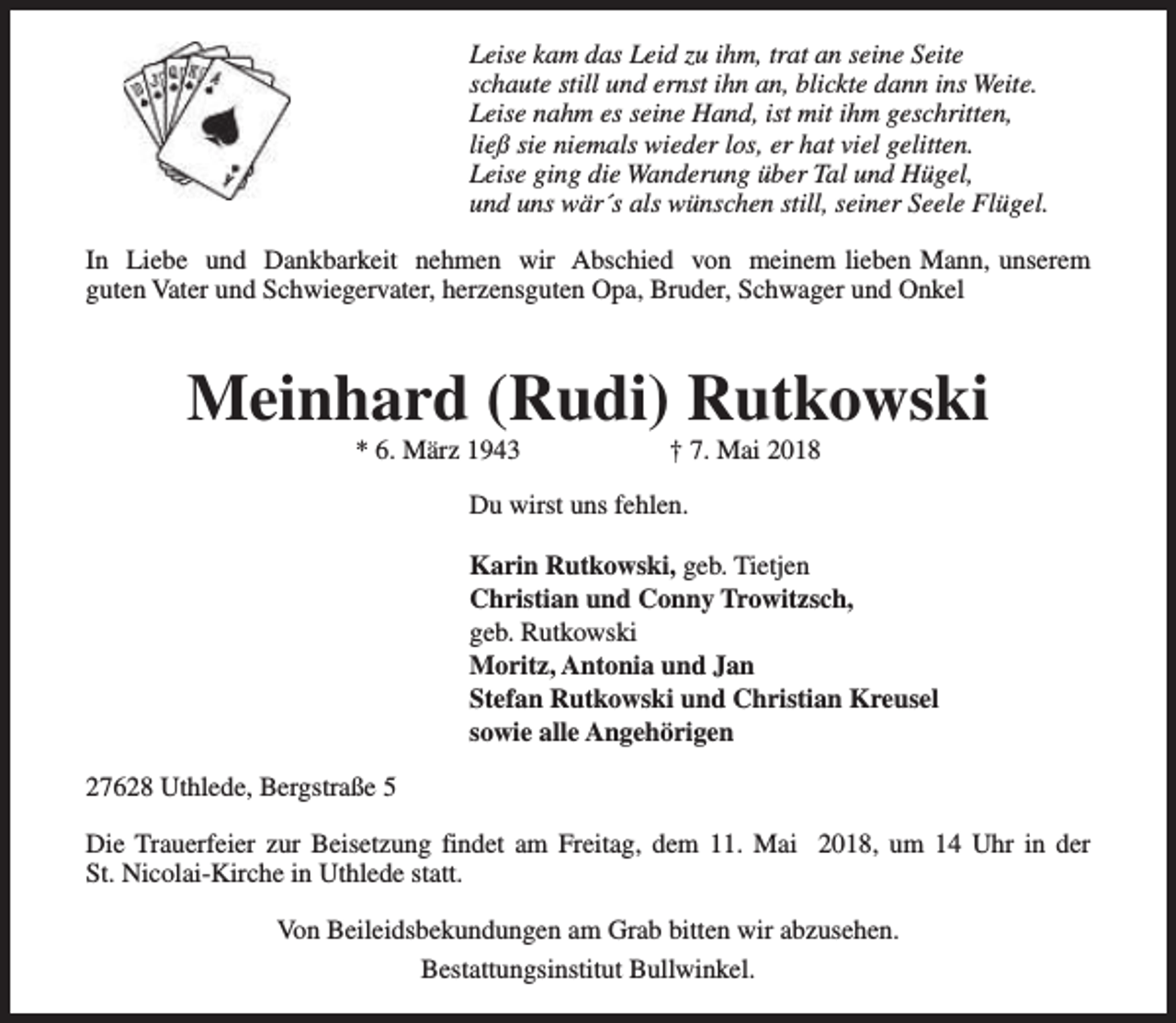 <p>Leise kam das Leid zu ihm, trat an seine Seite<br />schaute still und ernst ihn an, blickte dann ins Weite.<br />Leise nahm es seine Hand, ist mit ihm geschritten,<br />ließ sie niemals wieder los, er hat viel gelitten.<br />Leise ging die Wanderung über Tal und Hügel,<br />und uns wär´s als wünschen still, seiner Seele Flügel.<br />In Liebe und Dankbarkeit nehmen wir Abschied von meinem lieben Mann, unserem<br />guten Vater und Schwiegervater, herzensguten Opa, Bruder, Schwager und Onkel</p><p>Meinhard (Rudi) Rutkowski<br />* 6. März 1943</p><p>† 7. Mai 2018</p><p>Du wirst uns fehlen.<br />Karin Rutkowski, geb. Tietjen<br />Christian und Conny Trowitzsch,<br />geb. Rutkowski<br />Moritz, Antonia und Jan<br />Stefan Rutkowski und Christian Kreusel<br />sowie alle Angehörigen<br />27628 Uthlede, Bergstraße 5<br />Die Trauerfeier zur Beisetzung findet am Freitag, dem 11. Mai 2018, um 14 Uhr in der<br />St. Nicolai-Kirche in Uthlede statt.<br />Von Beileidsbekundungen am Grab bitten wir abzusehen.<br />Bestattungsinstitut Bullwinkel.</p>