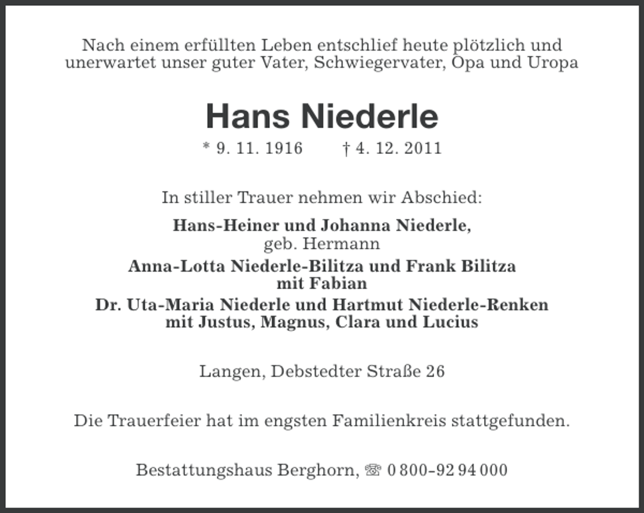 <p>Nach einem erfüllten Leben entschlief heute plötzlich und<br />unerwartet unser guter Vater, Schwiegervater, Opa und Uropa</p><p>Hans Niederle<br />* 9. 11. 1916</p><p>† 4. 12. 2011</p><p>In stiller Trauer nehmen wir Abschied:<br />Hans-Heiner und Johanna Niederle,<br />geb. Hermann<br />Anna-Lotta Niederle-Bilitza und Frank Bilitza<br />mit Fabian<br />Dr. Uta-Maria Niederle und Hartmut Niederle-Renken<br />mit Justus, Magnus, Clara und Lucius<br />Langen, Debstedter Straße 26<br />Die Trauerfeier hat im engsten Familienkreis stattgefunden.<br />Bestattungshaus Berghorn, 0 800-92 94 000</p>