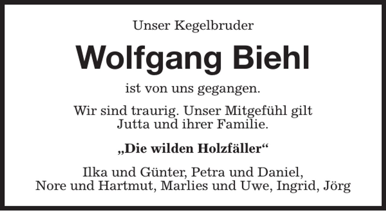 <p>Unser Kegelbruder</p><p>Wolfgang Biehl<br />ist von uns gegangen.</p><p>Wir sind traurig. Unser Mitgefühl gilt<br />Jutta und ihrer Familie.<br />„Die wilden Holzfäller“<br />Ilka und Günter, Petra und Daniel,<br />Nore und Hartmut, Marlies und Uwe, Ingrid, Jörg</p>