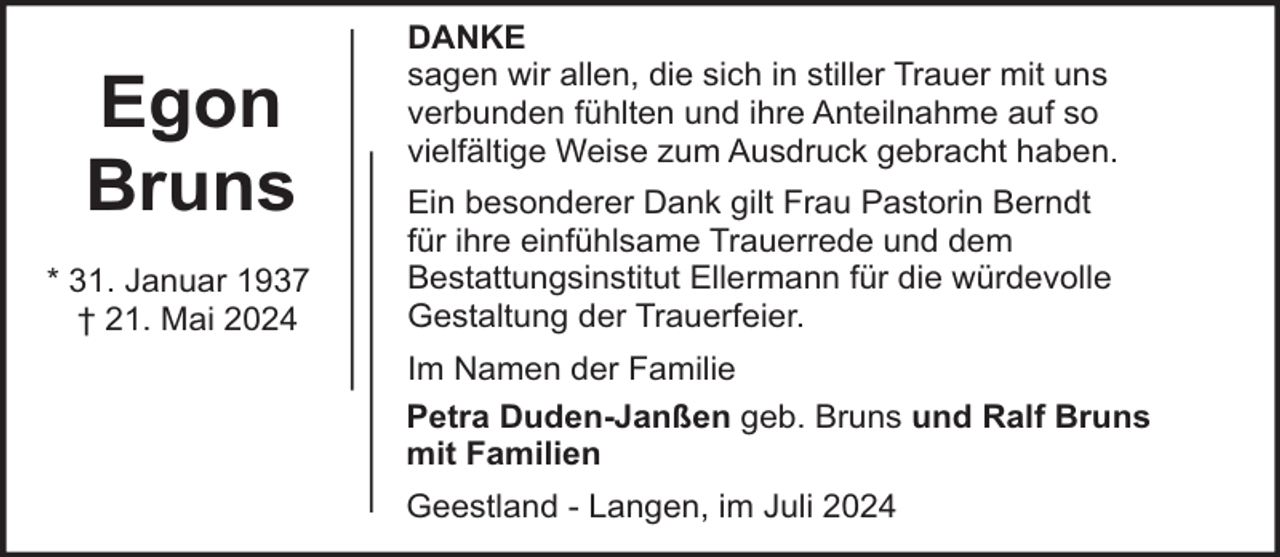 <p>Egon<br />Bruns<br />* 31. Januar 1937<br />† 21. Mai 2024</p><p>DANKE<br />sagen wir allen, die sich in stiller Trauer mit uns<br />verbunden fühlten und ihre Anteilnahme auf so<br />vielfältige Weise zum Ausdruck gebracht haben.<br />Ein besonderer Dank gilt Frau Pastorin Berndt<br />für ihre einfühlsame Trauerrede und dem<br />Bestattungsinstitut Ellermann für die würdevolle<br />Gestaltung der Trauerfeier.<br />Im Namen der Familie<br />Petra Duden-Janßen geb. Bruns und Ralf Bruns<br />mit Familien<br />Geestland - Langen, im Juli 2024</p>