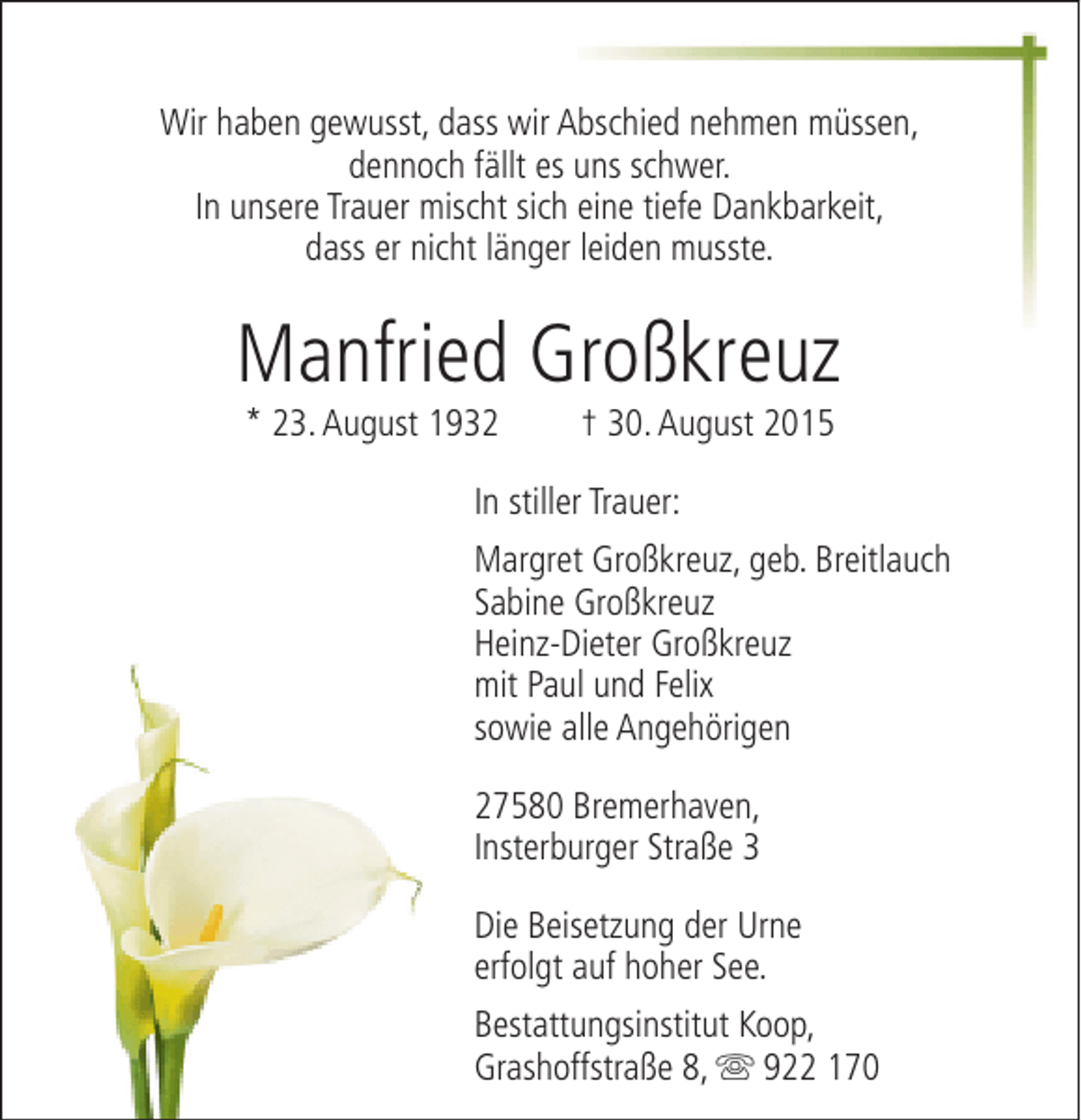 <p>Wir haben gewusst, dass wir Abschied nehmen müssen,<br />dennoch fällt es uns schwer.<br />In unsere Trauer mischt sich eine tiefe Dankbarkeit,<br />dass er nicht länger leiden musste.</p><p>Manfried Großkreuz<br />* 23. August 1932</p><p>† 30. August 2015</p><p>In stiller Trauer:<br />Margret Großkreuz, geb. Breitlauch<br />Sabine Großkreuz<br />Heinz-Dieter Großkreuz<br />mit Paul und Felix<br />sowie alle Angehörigen<br />27580 Bremerhaven,<br />Insterburger Straße 3<br />Die Beisetzung der Urne<br />erfolgt auf hoher See.<br />Bestattungsinstitut Koop,<br />Grashoffstraße 8, s 922 170</p>