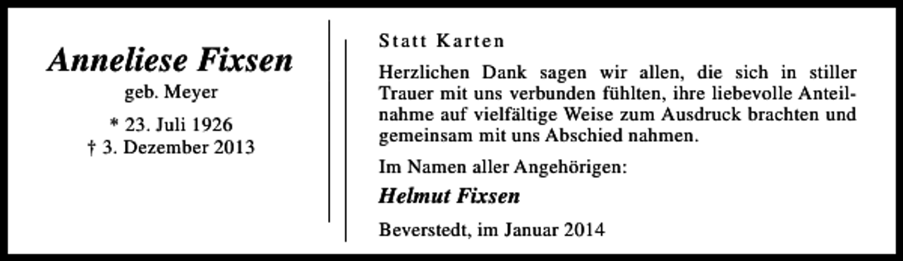 <p>Anneliese Fixsen<br />geb. Meyer</p><p>* 23. Juli 1926<br />† 3. Dezember 2013</p><p>Statt Karten<br />Herzlichen Dank sagen wir allen, die sich in stiller<br />Trauer mit uns verbunden fühlten, ihre liebevolle Anteilnahme auf vielfältige Weise zum Ausdruck brachten und<br />gemeinsam mit uns Abschied nahmen.<br />Im Namen aller Angehörigen:</p><p>Helmut Fixsen<br />Beverstedt, im Januar 2014</p>