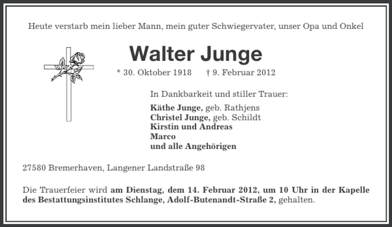 <p>Heute verstarb mein lieber Mann, mein guter Schwiegervater, unser Opa und Onkel</p><p>Walter Junge<br />* 30. Oktober 1918</p><p>† 9. Februar 2012</p><p>In Dankbarkeit und stiller Trauer:<br />Käthe Junge, geb. Rathjens<br />Christel Junge, geb. Schildt<br />Kirstin und Andreas<br />Marco<br />und alle Angehörigen<br />27580 Bremerhaven, Langener Landstraße 98<br />Die Trauerfeier wird am Dienstag, dem 14. Februar 2012, um 10 Uhr in der Kapelle<br />des Bestattungsinstitutes Schlange, Adolf-Butenandt-Straße 2, gehalten.</p>