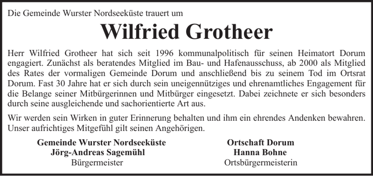 <p>Die Gemeinde Wurster Nordseeküste trauert um</p><p>Wilfried Grotheer<br />Herr Wilfried Grotheer hat sich seit 1996 kommunalpolitisch für seinen Heimatort Dorum<br />engagiert. Zunächst als beratendes Mitglied im Bau- und Hafenausschuss, ab 2000 als Mitglied<br />des Rates der vormaligen Gemeinde Dorum und anschließend bis zu seinem Tod im Ortsrat<br />Dorum. Fast 30 Jahre hat er sich durch sein uneigennütziges und ehrenamtliches Engagement für<br />die Belange seiner Mitbürgerinnen und Mitbürger eingesetzt. Dabei zeichnete er sich besonders<br />durch seine ausgleichende und sachorientierte Art aus.<br />Wir werden sein Wirken in guter Erinnerung behalten und ihm ein ehrendes Andenken bewahren.<br />Unser aufrichtiges Mitgefühl gilt seinen Angehörigen.<br />Gemeinde Wurster Nordseeküste<br />Jörg-Andreas Sagemühl<br />Bürgermeister</p><p>Ortschaft Dorum<br />Hanna Bohne<br />Ortsbürgermeisterin</p>