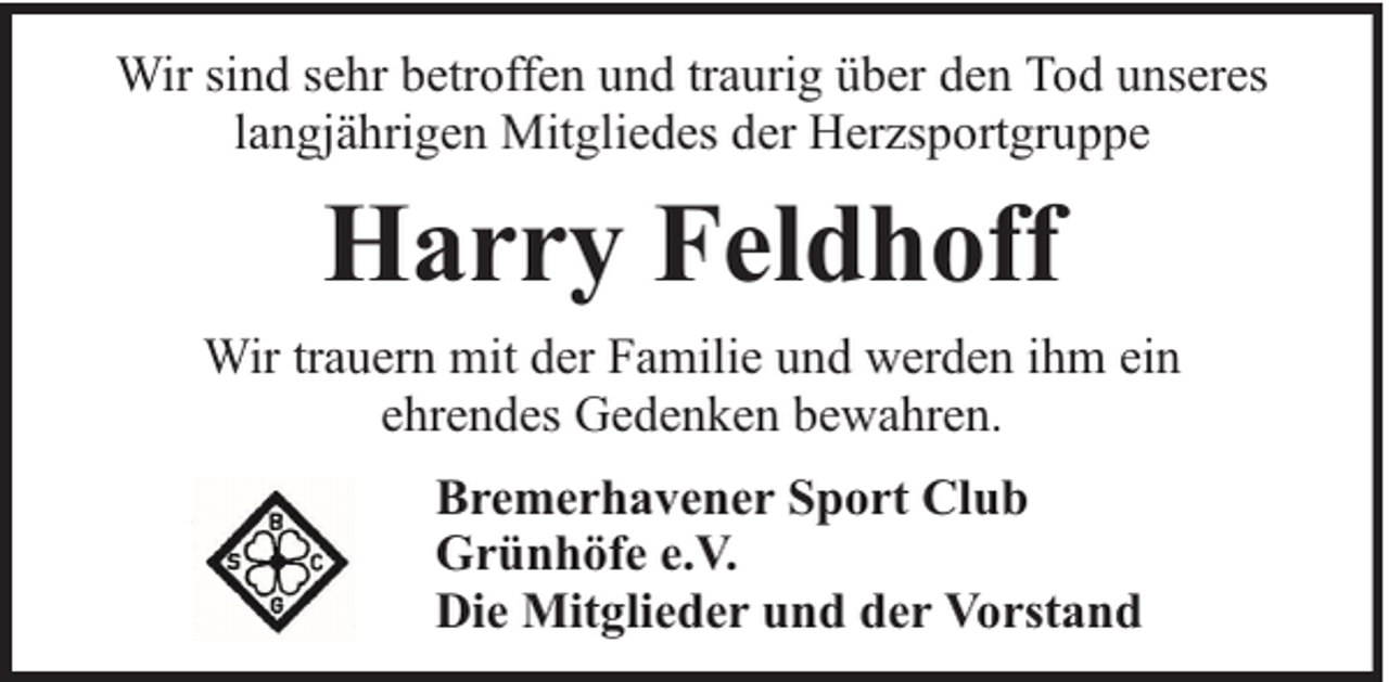 <p>Wir sind sehr betroffen und traurig über den Tod unseres<br />langjährigen Mitgliedes der Herzsportgruppe</p><p>Harry Feldhoff<br />Wir trauern mit der Familie und werden ihm ein<br />ehrendes Gedenken bewahren.<br />Bremerhavener Sport Club<br />Grünhöfe e.V.<br />Die Mitglieder und der Vorstand</p>