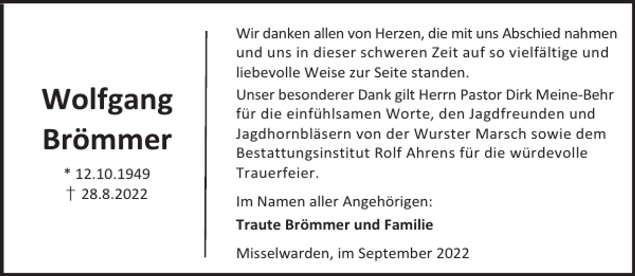 <p>Wolfgang<br />Brömmer<br />* 12.10.1949<br />† 28.8.2022</p><p>Wir danken allen von Herzen, die mit uns Abschied nahmen<br />und uns in dieser schweren Zeit auf so vielfältige und<br />liebevolle Weise zur Seite standen.<br />Unser besonderer Dank gilt Herrn Pastor Dirk Meine-Behr<br />für die einfühlsamen Worte, den Jagdfreunden und<br />Jagdhornbläsern von der Wurster Marsch sowie dem<br />Bestattungsinstitut Rolf Ahrens für die würdevolle<br />Trauerfeier.<br />Im Namen aller Angehörigen:<br />Traute Brömmer und Familie<br />Misselwarden, im September 2022</p>