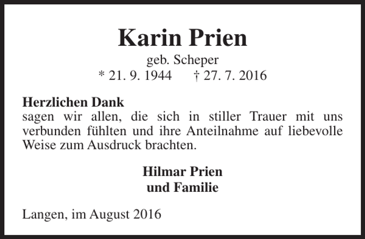 <p>Karin Prien</p><p>geb. Scheper<br />* 21. 9. 1944<br />† 27. 7. 2016<br />Herzlichen Dank<br />sagen wir allen, die sich in stiller Trauer mit uns<br />verbunden fühlten und ihre Anteilnahme auf liebevolle<br />Weise zum Ausdruck brachten.<br />Hilmar Prien<br />und Familie<br />Langen, im August 2016</p>