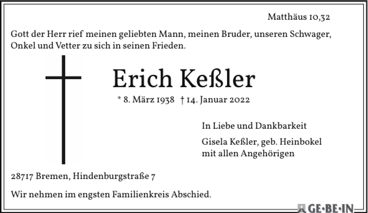 <p>Matthäus 10,32<br />Gott der Herr rief meinen geliebten Mann, meinen Bruder, unseren Schwager,<br />Onkel und Vetter zu sich in seinen Frieden.</p><p>Erich Keßler<br />* 8. März 1938 † 14. Januar 2022</p><p>In Liebe und Dankbarkeit<br />Gisela Keßler, geb. Heinbokel<br />mit allen Angehörigen<br />28717 Bremen, Hindenburgstraße 7<br />Wir nehmen im engsten Familienkreis Abschied.</p>