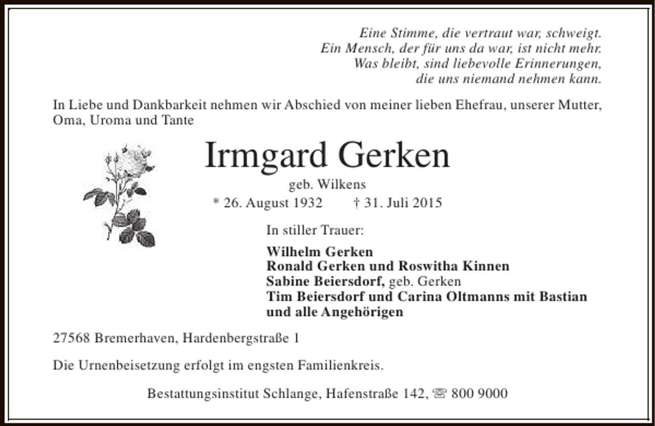 <p>Eine Stimme, die vertraut war, schweigt.<br />Ein Mensch, der für uns da war, ist nicht mehr.<br />Was bleibt, sind liebevolle Erinnerungen,<br />die uns niemand nehmen kann.<br />In Liebe und Dankbarkeit nehmen wir Abschied von meiner lieben Ehefrau, unserer Mutter,<br />Oma, Uroma und Tante</p><p>Irmgard Gerken<br />geb. Wilkens<br />* 26. August 1932<br />† 31. Juli 2015</p><p>In stiller Trauer:<br />Wilhelm Gerken<br />Ronald Gerken und Roswitha Kinnen<br />Sabine Beiersdorf, geb. Gerken<br />Tim Beiersdorf und Carina Oltmanns mit Bastian<br />und alle Angehörigen<br />27568 Bremerhaven, Hardenbergstraße 1<br />Die Urnenbeisetzung erfolgt im engsten Familienkreis.<br />Bestattungsinstitut Schlange, Hafenstraße 142, s 800 9000</p>