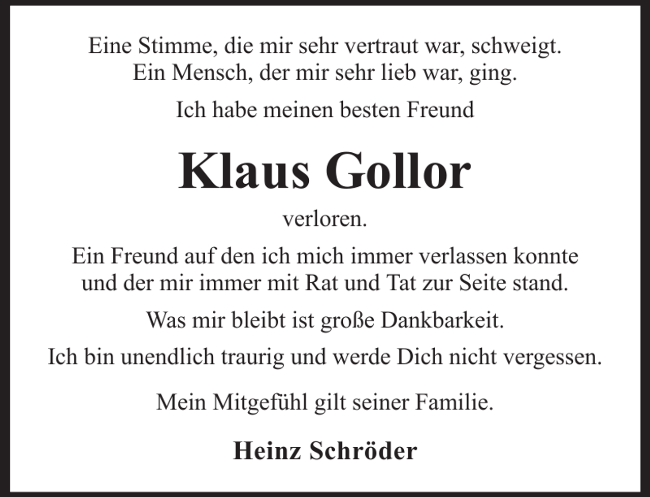 <p>Eine Stimme, die mir sehr vertraut war, schweigt.<br />Ein Mensch, der mir sehr lieb war, ging.<br />Ich habe meinen besten Freund</p><p>Klaus Gollor<br />verloren.<br />Ein Freund auf den ich mich immer verlassen konnte<br />und der mir immer mit Rat und Tat zur Seite stand.<br />Was mir bleibt ist große Dankbarkeit.<br />Ich bin unendlich traurig und werde Dich nicht vergessen.<br />Mein Mitgefühl gilt seiner Familie.</p><p>Heinz Schröder</p>