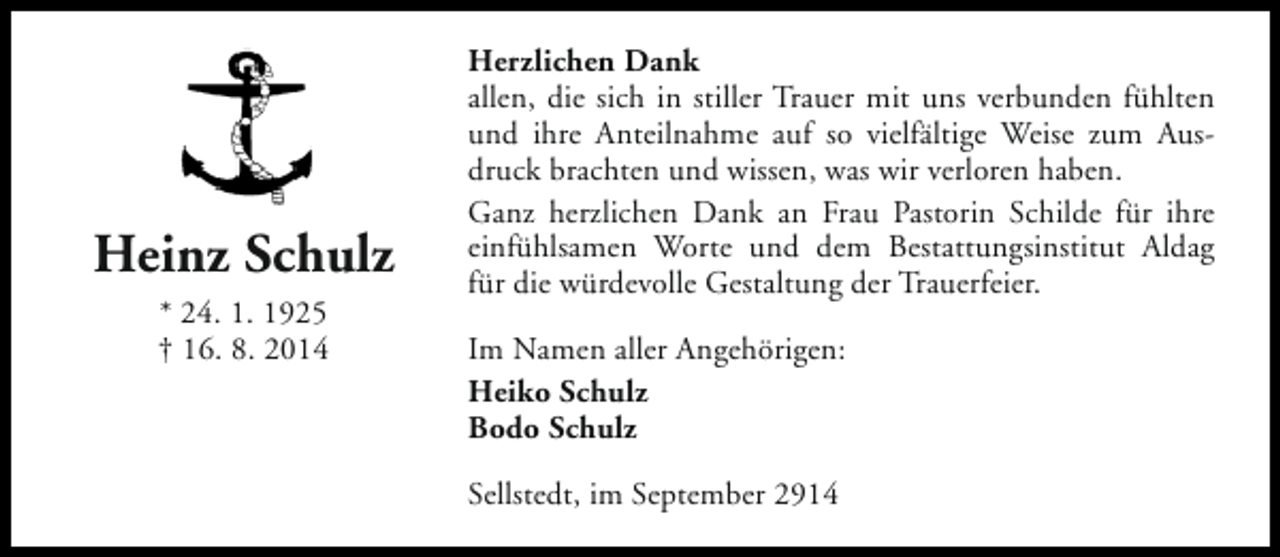 <p>Heinz Schulz<br />* 24. 1. 1925<br />† 16. 8. 2014</p><p>Herzlichen Dank<br />allen, die sich in stiller Trauer mit uns verbunden fühlten<br />und ihre Anteilnahme auf so vielfältige Weise zum Ausdruck brachten und wissen, was wir verloren haben.<br />Ganz herzlichen Dank an Frau Pastorin Schilde für ihre<br />einfühlsamen Worte und dem Bestattungsinstitut Aldag<br />für die würdevolle Gestaltung der Trauerfeier.<br />Im Namen aller Angehörigen:<br />Heiko Schulz<br />Bodo Schulz<br />Sellstedt, im September 2914</p>