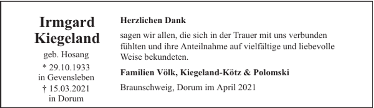 <p>Irmgard<br />Kiegeland<br />geb. Hosang<br />* 29.10.1933<br />in Gevensleben<br />† 15.03.2021<br />in Dorum</p>
<p>Herzlichen Dank<br />sagen wir allen, die sich in der Trauer mit uns verbunden<br />fühlten und ihre Anteilnahme auf vielfältige und liebevolle<br />Weise bekundeten.<br />Familien Völk, Kiegeland-Kötz &amp; Polomski<br />Braunschweig, Dorum im April 2021</p>