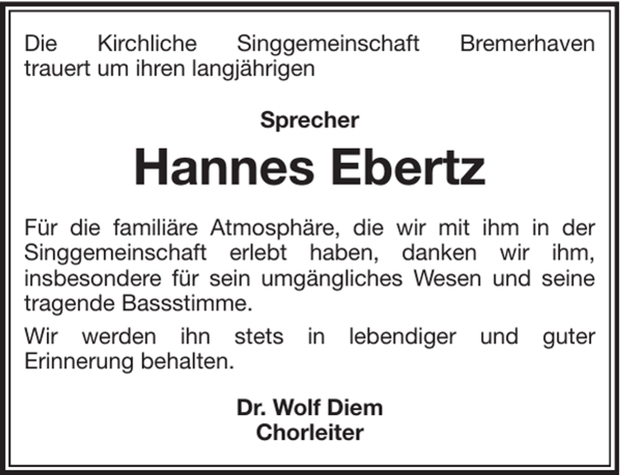<p>Die<br />Kirchliche<br />Singgemeinschaft<br />trauert um ihren langjährigen</p><p>Bremerhaven</p><p>Sprecher</p><p>Hannes Ebertz<br />Für die familiäre Atmosphäre, die wir mit ihm in der<br />Singgemeinschaft erlebt haben, danken wir ihm,<br />insbesondere für sein umgängliches Wesen und seine<br />tragende Bassstimme.<br />Wir werden ihn stets in lebendiger und guter<br />Erinnerung behalten.<br />Dr. Wolf Diem<br />Chorleiter</p>