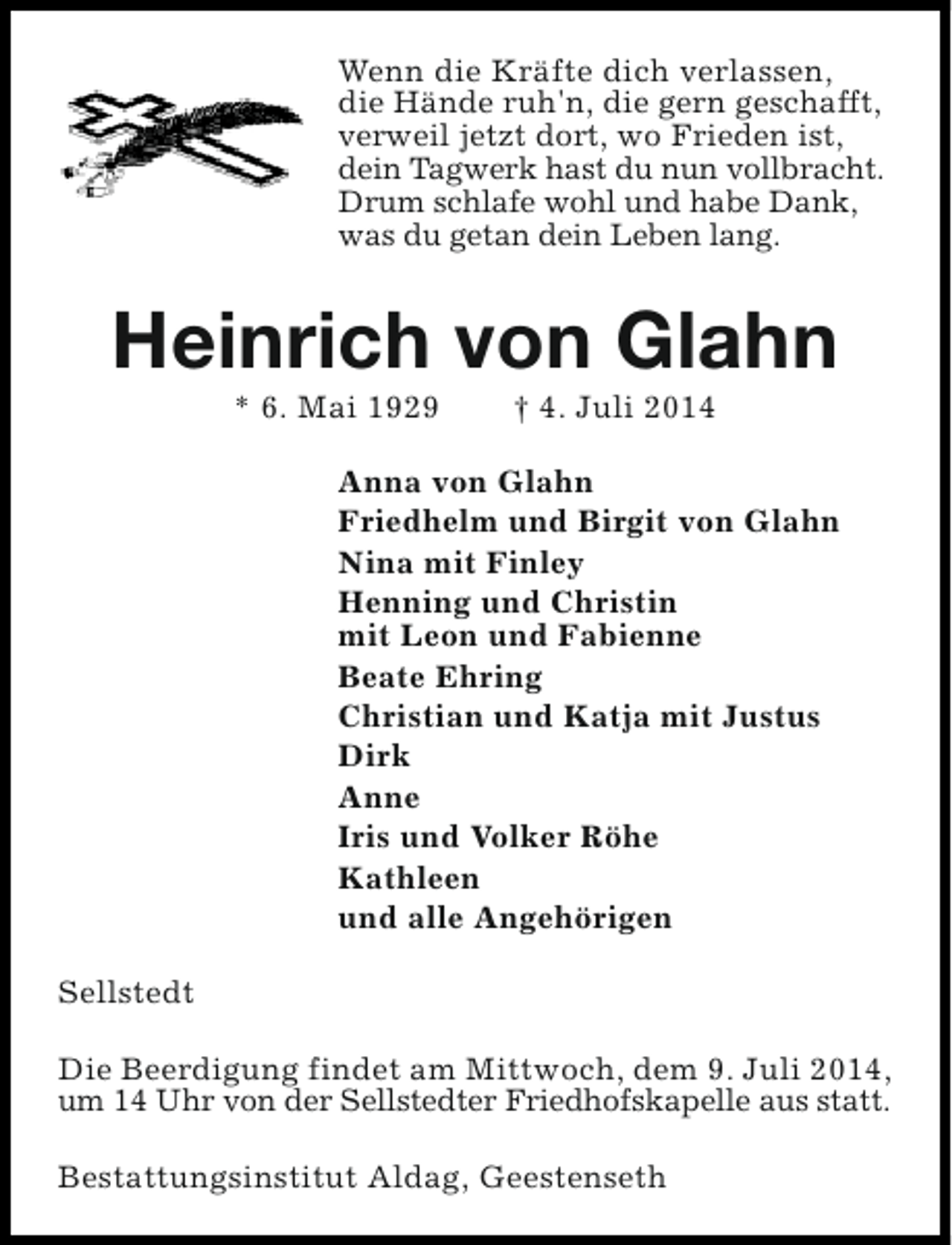 <p>Wenn die Kräfte dich verlassen,<br />die Hände ruh'n, die gern geschafft,<br />verweil jetzt dort, wo Frieden ist,<br />dein Tagwerk hast du nun vollbracht.<br />Drum schlafe wohl und habe Dank,<br />was du getan dein Leben lang.</p><p>Heinrich von Glahn<br />* 6. Mai 1929</p><p>† 4. Juli 2014</p><p>Anna von Glahn<br />Friedhelm und Birgit von Glahn<br />Nina mit Finley<br />Henning und Christin<br />mit Leon und Fabienne<br />Beate Ehring<br />Christian und Katja mit Justus<br />Dirk<br />Anne<br />Iris und Volker Röhe<br />Kathleen<br />und alle Angehörigen<br />Sellstedt<br />Die Beerdigung findet am Mittwoch, dem 9. Juli 2014,<br />um 14 Uhr von der Sellstedter Friedhofskapelle aus statt.<br />Bestattungsinstitut Aldag, Geestenseth</p>