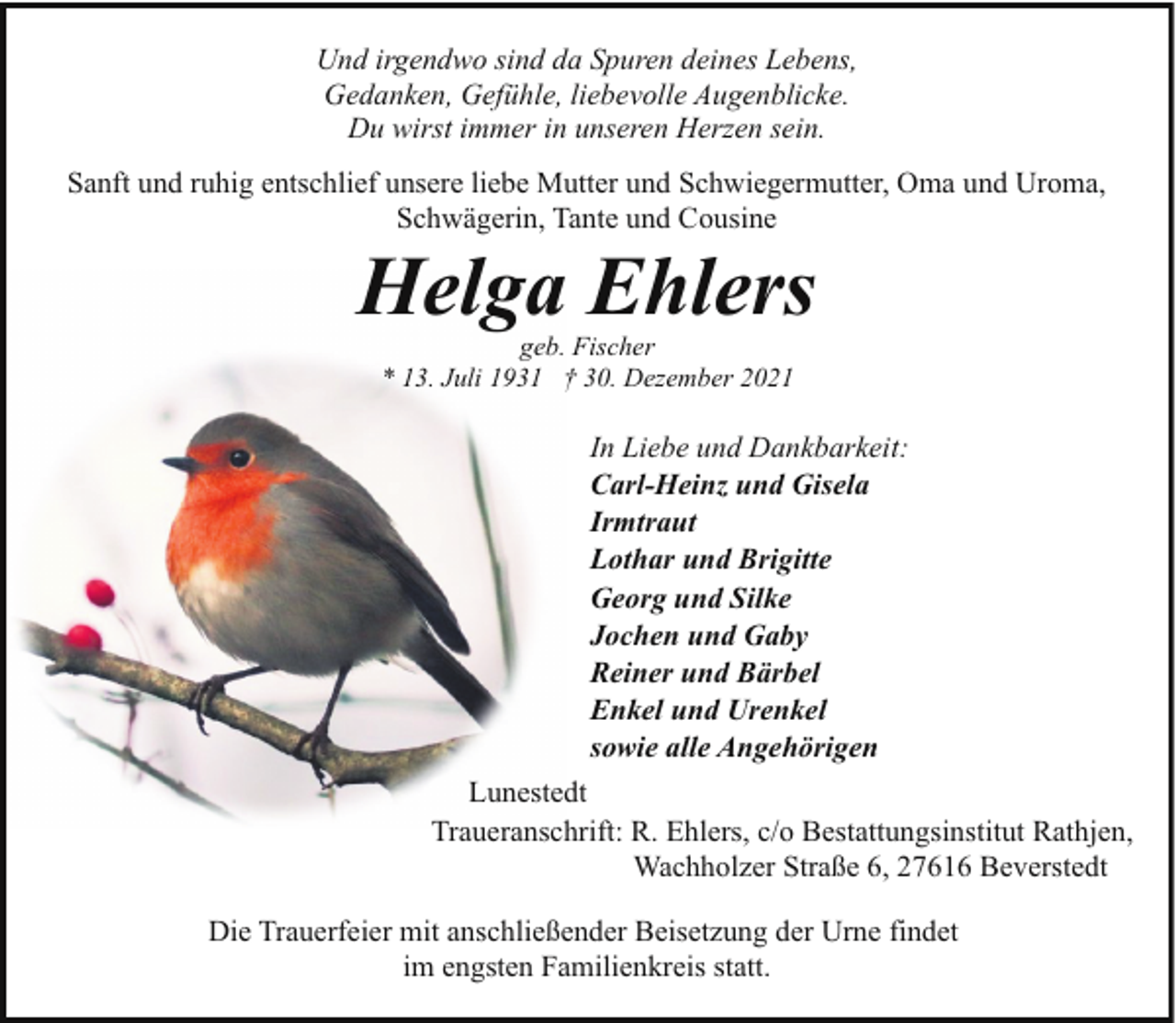 <p>Und irgendwo sind da Spuren deines Lebens,<br />Gedanken, Gefühle, liebevolle Augenblicke.<br />Du wirst immer in unseren Herzen sein.<br />Sanft und ruhig entschlief unsere liebe Mutter und Schwiegermutter, Oma und Uroma,<br />Schwägerin, Tante und Cousine</p><p>Helga Ehlers<br />geb. Fischer<br />* 13. Juli 1931 † 30. Dezember 2021</p><p>In Liebe und Dankbarkeit:<br />Carl-Heinz und Gisela<br />Irmtraut<br />Lothar und Brigitte<br />Georg und Silke<br />Jochen und Gaby<br />Reiner und Bärbel<br />Enkel und Urenkel<br />sowie alle Angehörigen<br />Lunestedt<br />Traueranschrift: R. Ehlers, c/o Bestattungsinstitut Rathjen,<br />Wachholzer Straße 6, 27616 Beverstedt<br />Die Trauerfeier mit anschließender Beisetzung der Urne findet<br />im engsten Familienkreis statt.</p>