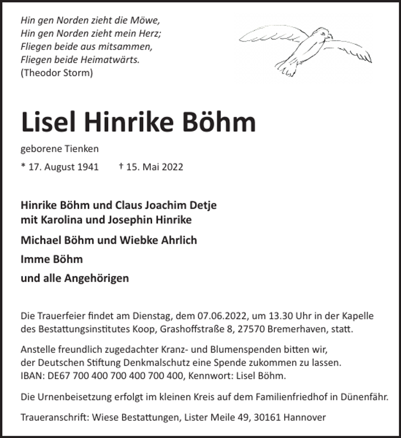 <p>Hin gen Norden zieht die Möwe,<br />Hin gen Norden zieht mein Herz;<br />Fliegen beide aus mitsammen,<br />Fliegen beide Heimatwärts.<br />(Theodor Storm)</p><p>Lisel Hinrike Böhm<br />geborene Tienken<br />* 17. August 1941</p><p>† 15. Mai 2022</p><p>Hinrike Böhm und Claus Joachim Detje<br />mit Karolina und Josephin Hinrike<br />Michael Böhm und Wiebke Ahrlich<br />Imme Böhm<br />und alle Angehörigen<br />Die Trauerfeier ﬁndet am Dienstag, dem 07.06.2022, um 13.30 Uhr in der Kapelle<br />des Besta!ungsins"tutes Koop, Grashoﬀstraße 8, 27570 Bremerhaven, sta!.<br />Anstelle freundlich zugedachter Kranz­ und Blumenspenden bi!en wir,<br />der Deutschen S"�ung Denkmalschutz eine Spende zukommen zu lassen.<br />IBAN: DE600 400 700 400 700 400, Kennwort: Lisel Böhm.<br />Die Urnenbeisetzung erfolgt im kleinen Kreis auf dem Familienfriedhof in Dünenfähr.<br />Traueranschri�: Wiese Besta!ungen, Lister Meile 49, 30161 Hannover</p>