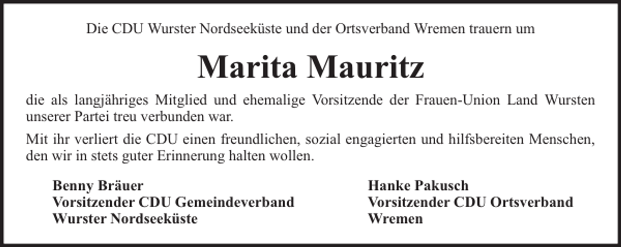 <p>Die CDU Wurster Nordseeküste und der Ortsverband Wremen trauern um</p><p>Marita Mauritz<br />die als langjähriges Mitglied und ehemalige Vorsitzende der Frauen-Union Land Wursten<br />unserer Partei treu verbunden war.<br />Mit ihr verliert die CDU einen freundlichen, sozial engagierten und hilfsbereiten Menschen,<br />den wir in stets guter Erinnerung halten wollen.<br />Benny Bräuer<br />Vorsitzender CDU Gemeindeverband<br />Wurster Nordseeküste</p><p>Hanke Pakusch<br />Vorsitzender CDU Ortsverband<br />Wremen</p>