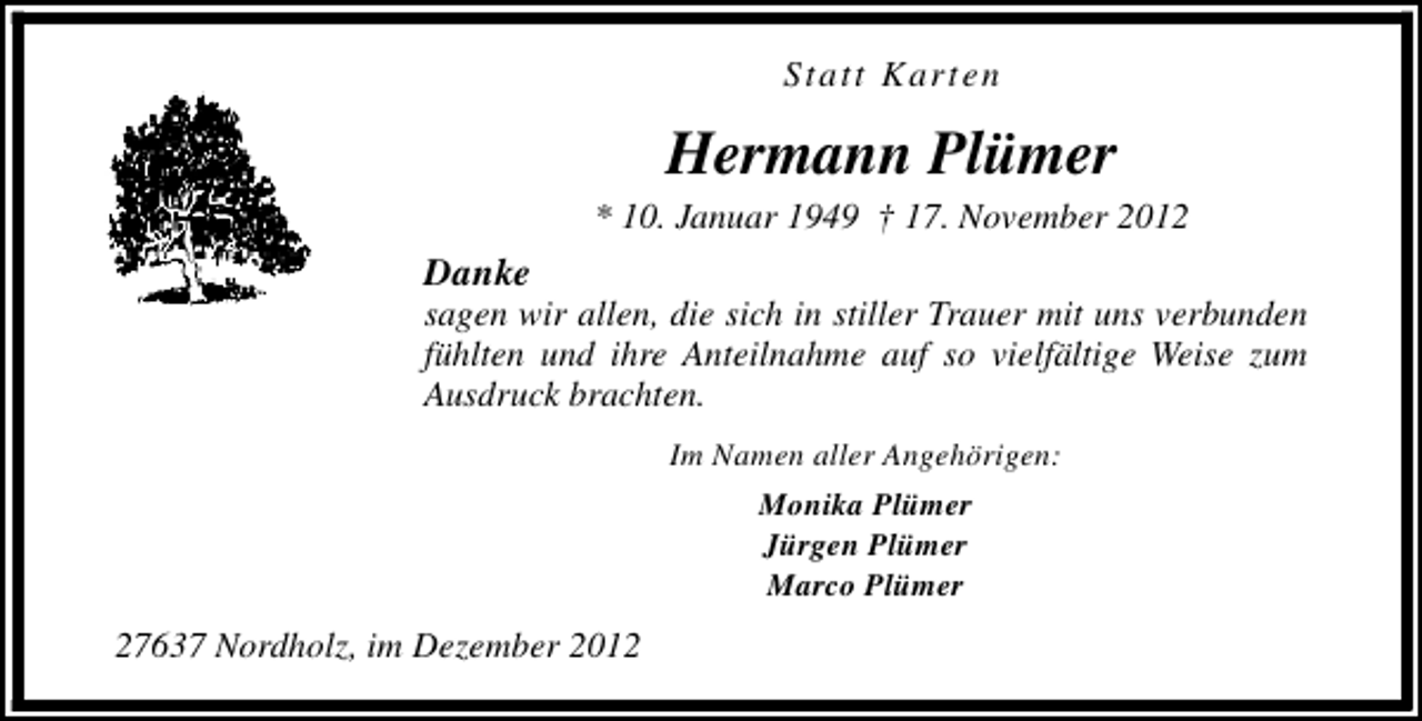 <p>Statt Karten</p><p>Hermann Plümer</p><p>* 10. Januar 1949 † 17. November 2012</p><p>Danke</p><p>sagen wir allen, die sich in stiller Trauer mit uns verbunden<br />fühlten und ihre Anteilnahme auf so vielfältige Weise zum<br />Ausdruck brachten.<br />Im Namen aller Angehörigen:<br />Monika Plümer<br />Jürgen Plümer<br />Marco Plümer</p><p>27637 Nordholz, im Dezember 2012</p>