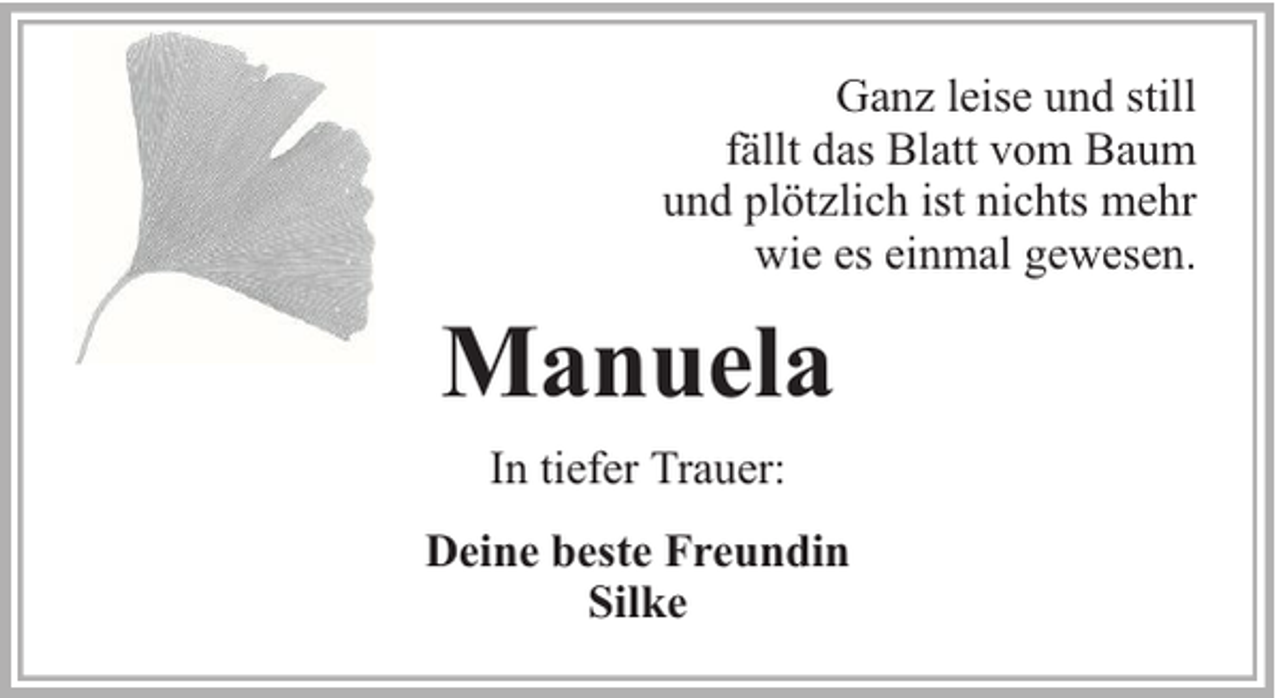 <p>Ganz leise und still<br />fällt das Blatt vom Baum<br />und plötzlich ist nichts mehr<br />wie es einmal gewesen.</p><p>Manuela<br />In tiefer Trauer:<br />Deine beste Freundin<br />Silke</p>
