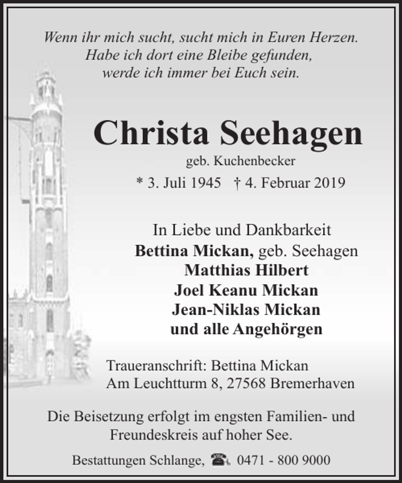 <p>Wenn ihr mich sucht, sucht mich in Euren Herzen.<br />Habe ich dort eine Bleibe gefunden,<br />werde ich immer bei Euch sein.</p><p>Christa Seehagen<br />geb. Kuchenbecker</p><p>* 3. Juli 1945 † 4. Februar 2019</p><p>In Liebe und Dankbarkeit<br />Bettina Mickan, geb. Seehagen<br />Matthias Hilbert<br />Joel Keanu Mickan<br />Jean-Niklas Mickan<br />und alle Angehörgen<br />Traueranschrift: Bettina Mickan<br />Am Leuchtturm 8, 27568 Bremerhaven<br />Die Beisetzung erfolgt im engsten Familien- und<br />Freundeskreis auf hoher See.<br />Bestattungen Schlange,</p><p>0471 - 800 9000</p>