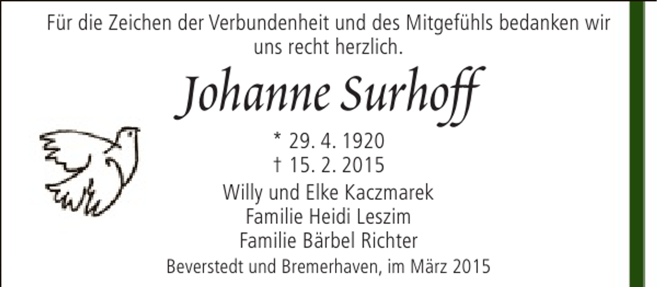 <p>Für die Zeichen der Verbundenheit und des Mitgefühls bedanken wir<br />uns recht herzlich.</p><p>Johanne Surhoff<br />* 29. 4. 1920<br />† 15. 2. 2015<br />Willy und Elke Kaczmarek<br />Familie Heidi Leszim<br />Familie Bärbel Richter</p><p>Beverstedt und Bremerhaven, im März 2015</p>