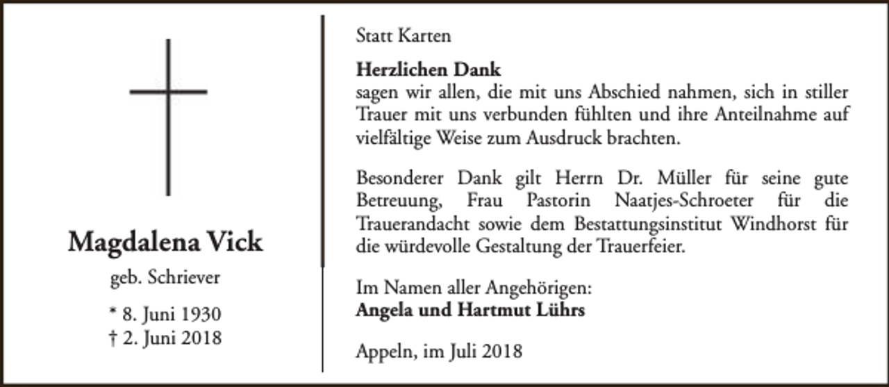 <p>Statt Karten<br />Herzlichen Dank<br />sagen wir allen, die mit uns Abschied nahmen, sich in stiller<br />Trauer mit uns verbunden fühlten und ihre Anteilnahme auf<br />vielfältige Weise zum Ausdruck brachten.</p><p>Magdalena Vick<br />geb. Schriever<br />* 8. Juni 1930<br />† 2. Juni 2018</p><p>Besonderer Dank gilt Herrn Dr. Müller für seine gute<br />Betreuung, Frau Pastorin Naatjes-Schroeter für die<br />Trauerandacht sowie dem Bestattungsinstitut Windhorst für<br />die würdevolle Gestaltung der Trauerfeier.<br />Im Namen aller Angehörigen:<br />Angela und Hartmut Lührs<br />Appeln, im Juli 2018</p>