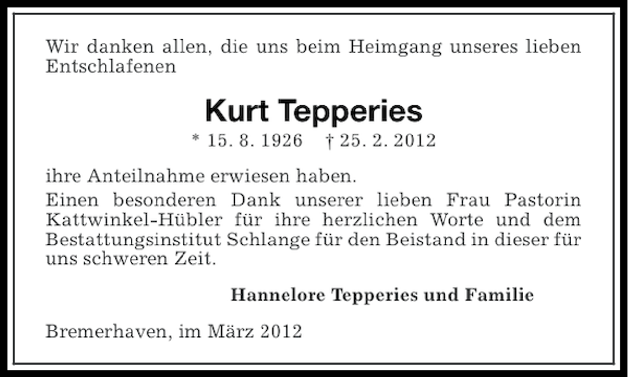 <p>Wir danken allen, die uns beim Heimgang unseres lieben<br />Entschlafenen</p><p>Kurt Tepperies<br />* 15. 8. 1926</p><p>† 25. 2. 2012</p><p>ihre Anteilnahme erwiesen haben.<br />Einen besonderen Dank unserer lieben Frau Pastorin<br />Kattwinkel-Hübler für ihre herzlichen Worte und dem<br />Bestattungsinstitut Schlange für den Beistand in dieser für<br />uns schweren Zeit.<br />Hannelore Tepperies und Familie<br />Bremerhaven, im März 2012</p>