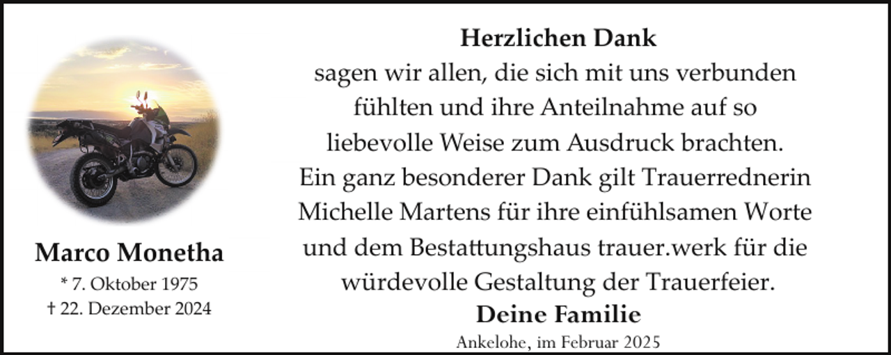 <p>Marco Monetha<br />* 7. Oktober 1975<br />† 22. Dezember 2024</p><p>Herzlichen Dank<br />sagen wir allen, die sich mit uns verbunden<br />fühlten und ihre Anteilnahme auf so<br />liebevolle Weise zum Ausdruck brachten.<br />Ein ganz besonderer Dank gilt Trauerrednerin<br />Michelle Martens für ihre einfühlsamen Worte<br />und dem Besta�ungshaus trauer.werk für die<br />würdevolle Gestaltung der Trauerfeier.</p><p>Deine Familie</p><p>Ankelohe, im Februar 2025</p>