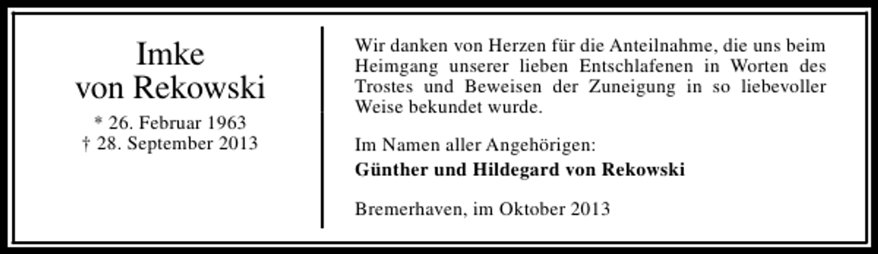 <p>Imke<br />von Rekowski<br />* 26. Februar 1963<br />† 28. September 2013</p><p>Wir danken von Herzen für die Anteilnahme, die uns beim<br />Heimgang unserer lieben Entschlafenen in Worten des<br />Trostes und Beweisen der Zuneigung in so liebevoller<br />Weise bekundet wurde.<br />Im Namen aller Angehörigen:<br />Günther und Hildegard von Rekowski<br />Bremerhaven, im Oktober 2013</p>