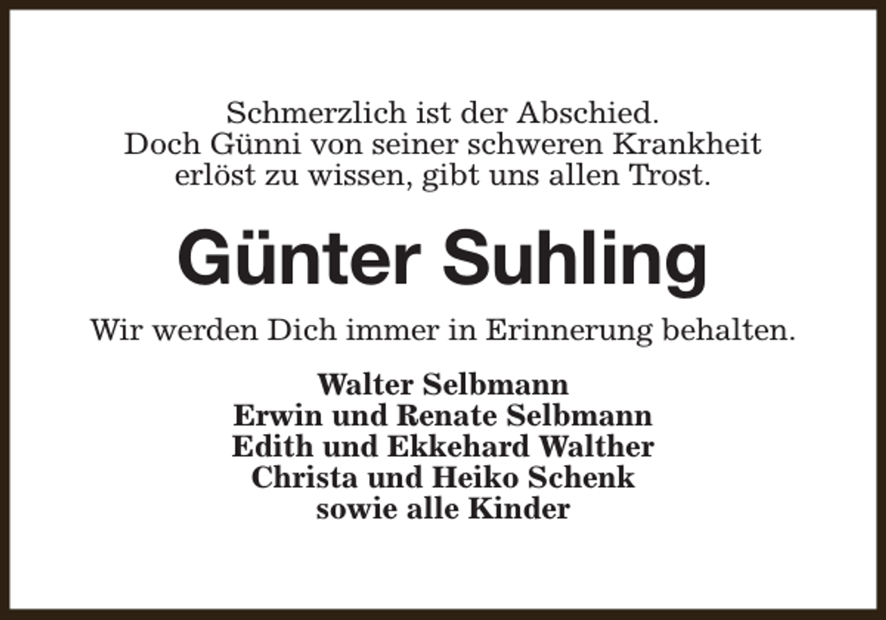 <p>Schmerzlich ist der Abschied.<br />Doch Günni von seiner schweren Krankheit<br />erlöst zu wissen, gibt uns allen Trost.</p><p>Günter Suhling</p><p>Wir werden Dich immer in Erinnerung behalten.<br />Walter Selbmann<br />Erwin und Renate Selbmann<br />Edith und Ekkehard Walther<br />Christa und Heiko Schenk<br />sowie alle Kinder</p>