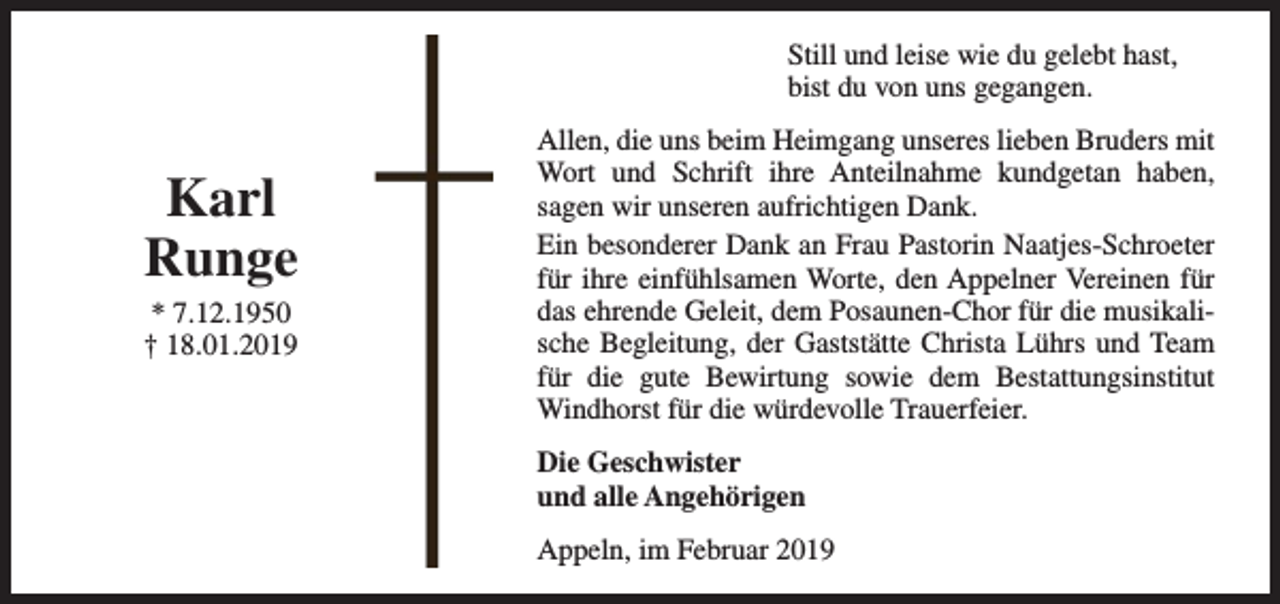 <p>Still und leise wie du gelebt hast,<br />bist du von uns gegangen.</p><p>Karl<br />Runge<br />* 7.12.1950<br />† 18.01.2019</p><p>Allen, die uns beim Heimgang unseres lieben Bruders mit<br />Wort und Schrift ihre Anteilnahme kundgetan haben,<br />sagen wir unseren aufrichtigen Dank.<br />Ein besonderer Dank an Frau Pastorin Naatjes-Schroeter<br />für ihre einfühlsamen Worte, den Appelner Vereinen für<br />das ehrende Geleit, dem Posaunen-Chor für die musikalische Begleitung, der Gaststätte Christa Lührs und Team<br />für die gute Bewirtung sowie dem Bestattungsinstitut<br />Windhorst für die würdevolle Trauerfeier.<br />Die Geschwister<br />und alle Angehörigen<br />Appeln, im Februar 2019</p>