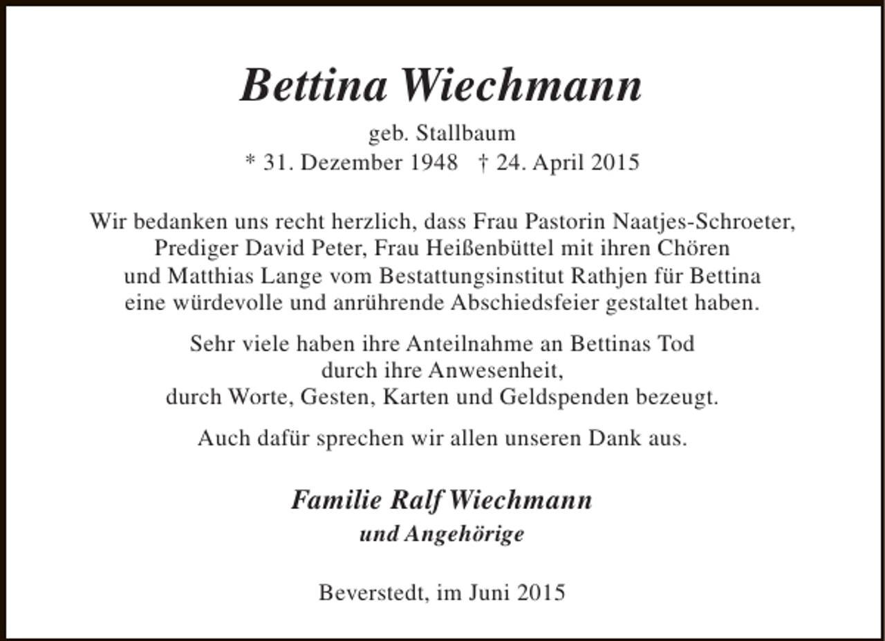 <p>Bettina Wiechmann<br />geb. Stallbaum<br />* 31. Dezember 1948 † 24. April 2015</p><p>Wir bedanken uns recht herzlich, dass Frau Pastorin Naatjes-Schroeter,<br />Prediger David Peter, Frau Heißenbüttel mit ihren Chören<br />und Matthias Lange vom Bestattungsinstitut Rathjen für Bettina<br />eine würdevolle und anrührende Abschiedsfeier gestaltet haben.<br />Sehr viele haben ihre Anteilnahme an Bettinas Tod<br />durch ihre Anwesenheit,<br />durch Worte, Gesten, Karten und Geldspenden bezeugt.<br />Auch dafür sprechen wir allen unseren Dank aus.</p><p>Familie Ralf Wiechmann<br />und Angehörige</p><p>Beverstedt, im Juni 2015</p>