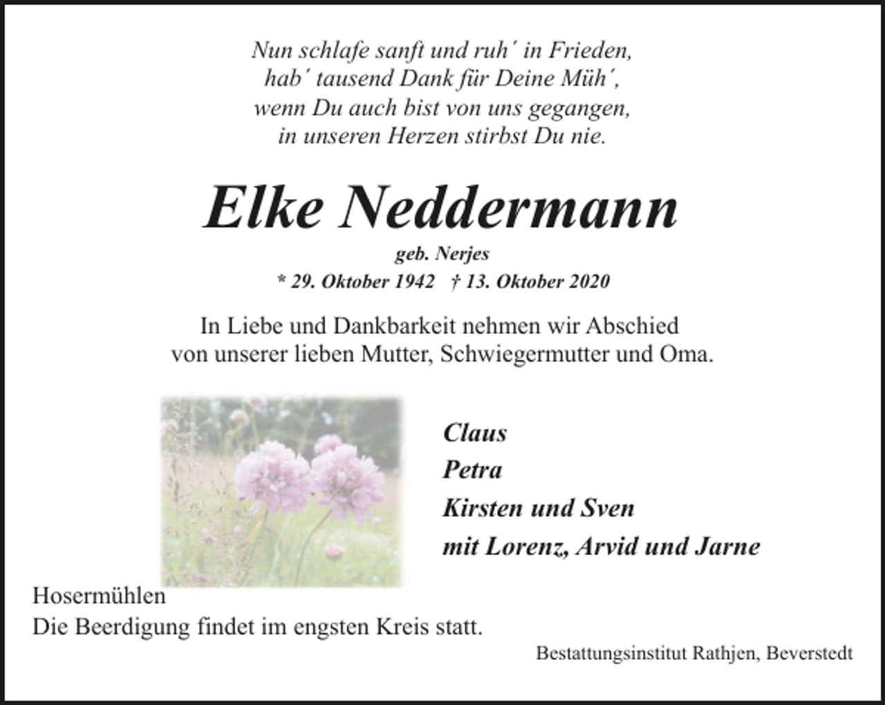 <p>Nun schlafe sanft und ruh´ in Frieden,<br />hab´ tausend Dank für Deine Müh´,<br />wenn Du auch bist von uns gegangen,<br />in unseren Herzen stirbst Du nie.</p><p>Elke Neddermann<br />geb. Nerjes<br />* 29. Oktober 1942 † 13. Oktober 2020</p><p>In Liebe und Dankbarkeit nehmen wir Abschied<br />von unserer lieben Mutter, Schwiegermutter und Oma.</p><p>Claus<br />Petra<br />Kirsten und Sven<br />mit Lorenz, Arvid und Jarne<br />Hosermühlen<br />Die Beerdigung findet im engsten Kreis statt.</p><p>Bestattungsinstitut Rathjen, Beverstedt</p>