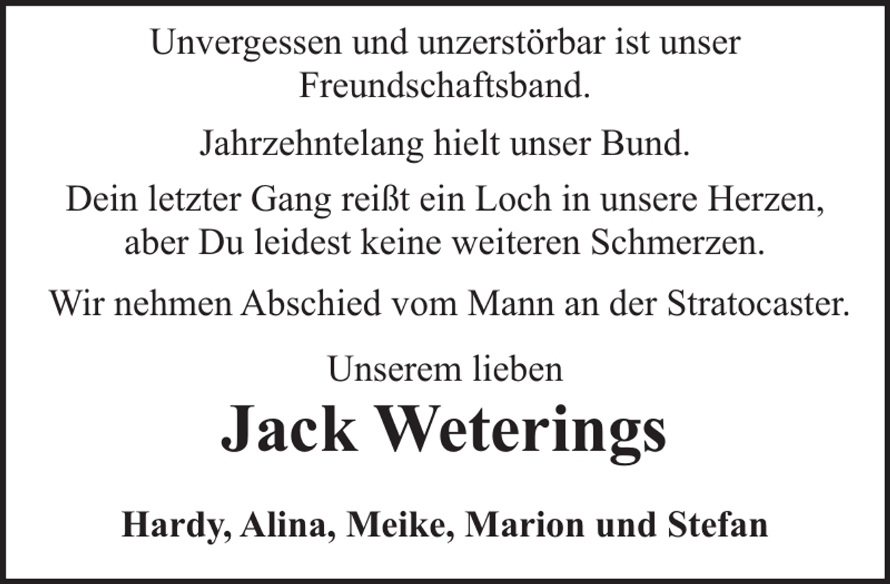 <p>Unvergessen und unzerstörbar ist unser<br />Freundschaftsband.<br />Jahrzehntelang hielt unser Bund.<br />Dein letzter Gang reißt ein Loch in unsere Herzen,<br />aber Du leidest keine weiteren Schmerzen.<br />Wir nehmen Abschied vom Mann an der Stratocaster.<br />Unserem lieben</p><p>Jack Weterings<br />Hardy, Alina, Meike, Marion und Stefan</p>
