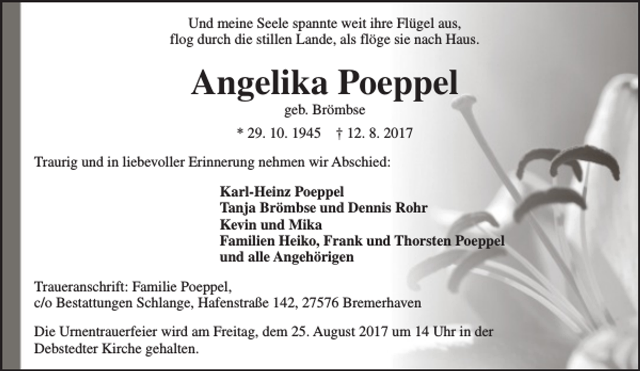 <p>Und meine Seele spannte weit ihre Flügel aus,<br />flog durch die stillen Lande, als flöge sie nach Haus.</p><p>Angelika Poeppel<br />geb. Brömbse</p><p>* 29. 10. 1945</p><p>† 12. 8. 2017</p><p>Traurig und in liebevoller Erinnerung nehmen wir Abschied:<br />Karl-Heinz Poeppel<br />Tanja Brömbse und Dennis Rohr<br />Kevin und Mika<br />Familien Heiko, Frank und Thorsten Poeppel<br />und alle Angehörigen<br />Traueranschrift: Familie Poeppel,<br />c/o Bestattungen Schlange, Hafenstraße 142, 27576 Bremerhaven<br />Die Urnentrauerfeier wird am Freitag, dem 25. August 2017 um 14 Uhr in der<br />Debstedter Kirche gehalten.</p>