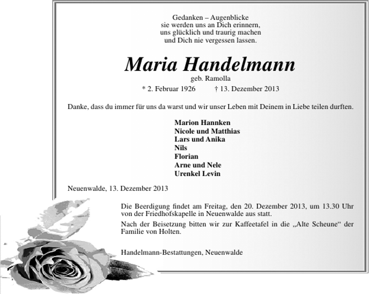 <p>Gedanken – Augenblicke<br />sie werden uns an Dich erinnern,<br />uns glücklich und traurig machen<br />und Dich nie vergessen lassen.</p><p>Maria Handelmann<br />geb. Ramolla<br />* 2. Februar 1926<br />† 13. Dezember 2013</p><p>Danke, dass du immer für uns da warst und wir unser Leben mit Deinem in Liebe teilen durften.<br />Marion Hannken<br />Nicole und Matthias<br />Lars und Anika<br />Nils<br />Florian<br />Arne und Nele<br />Urenkel Levin<br />Neuenwalde, 13. Dezember 2013<br />Die Beerdigung ﬁndet am Freitag, den 20. Dezember 2013, um 13.30 Uhr<br />von der Friedhofskapelle in Neuenwalde aus statt.<br />Nach der Beisetzung bitten wir zur Kaffeetafel in die „Alte Scheune“ der<br />Familie von Holten.<br />Handelmann-Bestattungen, Neuenwalde</p>
