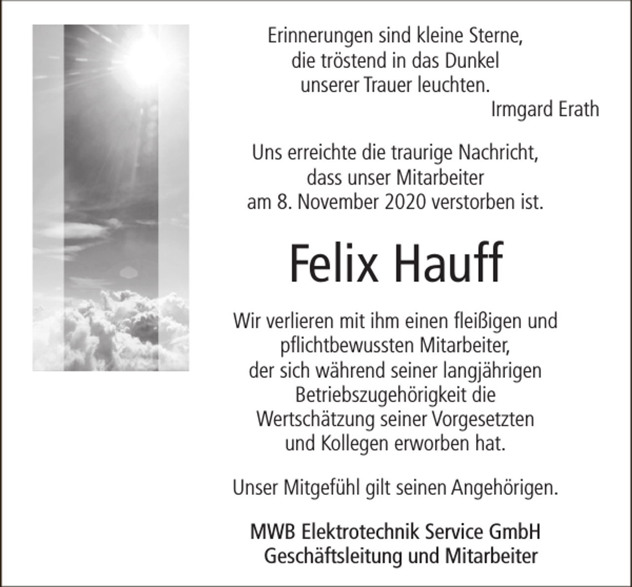 <p>Erinnerungen sind kleine Sterne,<br />die tröstend in das Dunkel<br />unserer Trauer leuchten.<br />Irmgard Erath<br />Uns erreichte die traurige Nachricht,<br />dass unser Mitarbeiter<br />am 8. November 2020 verstorben ist.</p><p>Felix Hauff<br />Wir verlieren mit ihm einen fleißigen und<br />pflichtbewussten Mitarbeiter,<br />der sich während seiner langjährigen<br />Betriebszugehörigkeit die<br />Wertschätzung seiner Vorgesetzten<br />und Kollegen erworben hat.<br />Unser Mitgefühl gilt seinen Angehörigen.<br />MWB Elektrotechnik Service GmbH<br />Geschäftsleitung und Mitarbeiter</p>