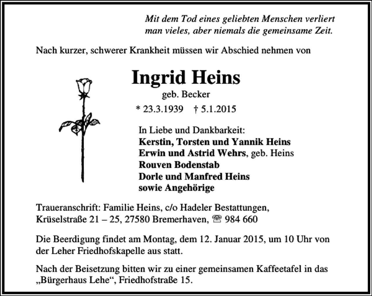 <p>Mit dem Tod eines geliebten Menschen verliert<br />man vieles, aber niemals die gemeinsame Zeit.<br />Nach kurzer, schwerer Krankheit müssen wir Abschied nehmen von</p><p>Ingrid Heins<br />geb. Becker<br />* 23.3.1939 † 5.1.2015</p><p>In Liebe und Dankbarkeit:<br />Kerstin, Torsten und Yannik Heins<br />Erwin und Astrid Wehrs, geb. Heins<br />Rouven Bodenstab<br />Dorle und Manfred Heins<br />sowie Angehörige<br />Traueranschrift: Familie Heins, c/o Hadeler Bestattungen,<br />Krüselstraße 21 – 25, 27580 Bremerhaven, ℡ 984 660<br />Die Beerdigung findet am Montag, dem 12. Januar 2015, um 10 Uhr von<br />der Leher Friedhofskapelle aus statt.<br />Nach der Beisetzung bitten wir zu einer gemeinsamen Kaffeetafel in das<br />„Bürgerhaus Lehe“, Friedhofstraße 15.</p>
